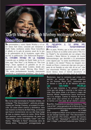 ‘Darth Vader’ y Oprah Winfrey recibieron Óscar
honorífico
La   presentadora y actriz Oprah Winfrey y el ac-      EL   GALARDÓN          A    LA  REINA   DEL
tor James Earl Jones, conocido por interpretar a       ESPECTÁCULO                  ESTADOUNIDENSE
Darth Vader, recibieron sendos Óscar honoríficos       Por su parte, Winfrey, que se hizo con una candi-
el sábado en la gala de premios anual de la jun-       datura al Óscar en su debut como actriz (“The Co-
ta de gobernadores de la Academia, según infor-        lor Purple”), fue presentada por sus amigos John
ma hoy la publicación “The Hollywood Reporter”.        Travolta y Maria Shriver, la exmujer de Arnold
EL   HOMBRE        DETRÁS     DE    LA   MÁSCARA       Schwarzenneger, que describió a la presentadora
Conocido por su doblaje de Darth Vader en la cé-       como alguien que “se siente increíblemente cómo-
lebre saga “Star Wars” y de Mufasa en “The Lion        da dando a los demás”.“Nunca me imaginé reci-
King”, Jones agradeció el galardón en un co-           biendo un Óscar, y menos por algo que creo que es
municado por vídeo desde Londres, donde pro-           parte de mi llamado en esta vida, de mi ser”, dijo
tagoniza la obra teatral “Driving Miss Daisy”.         una emocionada Winfrey, que agradeció al pro-
“Me siento profundamente honrado, francamente          ductor Quincy Jones el haberla descubierto en
agradecido y simplemente patidifuso”, dijo el actor.   un programa de la televisión local de Chicago.
                                                       Adelántate. Aquí te contamos qué cintas com-
                                                       petirán, en opinión de famosos expertos,
                                                       en los Premios Óscar 2012, ceremonia que
                                                       se llevará a cabo el 26 de febrero próximo.
                                                       LAS             MEJORES                PELÍCULAS
                                                       Por un lado tenemos a “El artista”, creativa
                                                       cinta que nos obliga a retornar a las raíces del
                                                       cine. Esta pieza muda y en blanco y negro del
                                                       director Michel Hazanavicius busca emocionar-
                                                       nos a la antigua. Cuenta la historia de un fa-
                                                       moso actor cuya carrera se va a pique cuando
Aún no ha sido estrenada en Estados Unidos, sin        la norma y el cine pasa de ser silente a sonoro.
embargo “The Descendants”, película protago-
                                                       Brad Pitt. Finalmente en esta lista tenemos a “The
nizada por George Clooney, ya acaparó la aten-         tree of life”, pieza ganadora de la Palma de Oro en
ción. En clave entre cómica y dramática, esta          Cannes y que también es protagonizada por Brad Pitt,
nos muestra la historia de Matt King, un hombre        LOS                MEJORES                 ACTORES
que busca reconectarse con sus dos hijas luego         En la categoría al Mejor actor la lista es encabeza-
de que su esposa cayera en coma. Otras filmes          da por George Clooney (por “The descendants”);
que parecen como contrincantes de peso son             Jean Dujardin (The Artist), ganador del Cannes;
“Extremely Loud & Incredibly Close” con Tom            Brad Pitt (por “Moneyball”); Leonardo DiCaprio
Hanks, “Midnight in Paris” destacada obra de           (por ‘J.Edgar’) y Michael Fassbender (por ‘Shame’).
Woody Allen, “Moneyball” protagonizada por
 