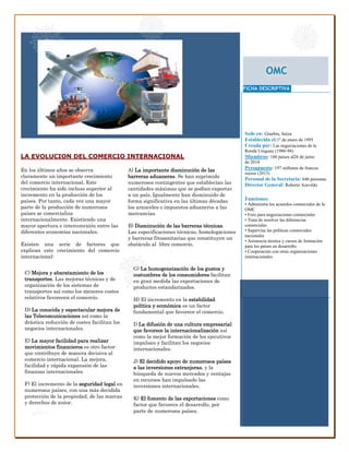 OMC 
FICHA DESCRIPTIVA 
Sede en: Ginebra, Suiza 
Establecida el:1º de enero de 1995 
Creada por: Las negociaciones de la 
Ronda Uruguay (1986-94) 
Miembros: 160 países al26 de junio 
de 2014 
Presupuesto: 197 millones de francos 
suizos (2013) 
Personal de la Secretaría: 640 personas 
Director General: Roberto Azevêdo 
Funciones: 
• Administra los acuerdos comerciales de la 
OMC 
• Foro para negociaciones comerciales 
• Trata de resolver las diferencias 
comerciales 
• Supervisa las políticas comerciales 
nacionales 
• Asistencia técnica y cursos de formación 
para los países en desarrollo 
• Cooperación con otras organizaciones 
internacionales 
C) Mejora y abaratamiento de los 
transportes. Las mejoras técnicas y de 
organización de los sistemas de 
transportes así como los menores costes 
relativos favorecen el comercio. 
D) La conocida y espectacular mejora de 
las Telecomunicaciones así como la 
drástica reducción de costes facilitan los 
negocios internacionales. 
E) La mayor facilidad para realizar 
movimientos financieros es otro factor 
que contribuye de manera decisiva al 
comercio internacional. La mejora, 
facilidad y rápida expansión de las 
finanzas internacionales 
F) El incremento de la seguridad legal en 
numerosos países, con una más decidida 
protección de la propiedad, de las marcas 
y derechos de autor. 
G) La homogeneización de los gustos y 
costumbres de los consumidores facilitan 
en gran medida las exportaciones de 
productos estandarizados. 
H) El incremento en la estabilidad 
política y económica es un factor 
fundamental que favorece el comercio. 
I) La difusión de una cultura empresarial 
que favorece la internacionalización así 
como la mejor formación de los ejecutivos 
impulsan y facilitan los negocios 
internacionales. 
J) El decidido apoyo de numerosos países 
a las inversiones extranjeras, y la 
búsqueda de nuevos mercados y ventajas 
en recursos han impulsado las 
inversiones internacionales. 
K) El fomento de las exportaciones como 
factor que favorece el desarrollo, por 
parte de numerosos países. 
En los últimos años se observa 
claramente un importante crecimiento 
del comercio internacional. Este 
crecimiento ha sido incluso superior al 
incremento en la producción de los 
países. Por tanto, cada vez una mayor 
parte de la producción de numerosos 
países se comercializa 
internacionalmente. Existiendo una 
mayor apertura e interconexión entre las 
diferentes economías nacionales. 
Existen una serie de factores que 
explican este crecimiento del comercio 
internacional: 
LA EVOLUCION DEL COMERCIO INTERNACIONAL 
A) La importante disminución de las 
barreras aduaneras. Se han suprimido 
numerosos contingentes que establecían las 
cantidades máximas que se podían exportar 
a un país. Igualmente han disminuido de 
forma significativa en las últimas décadas 
los aranceles o impuestos aduaneros a las 
mercancías. 
B) Disminución de las barreras técnicas. 
Las especificaciones técnicas, homologaciones 
y barreras fitosanitarias que constituyen un 
obstáculo al libre comercio. 
 