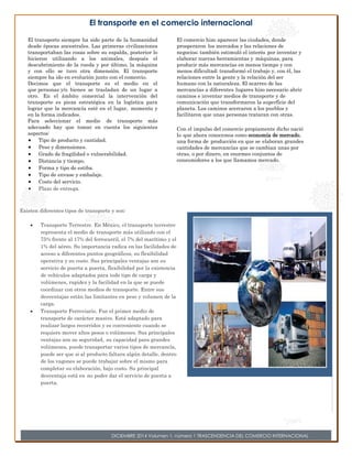 El comercio hizo aparecer las ciudades, donde 
prosperaron los mercados y las relaciones de 
negocios; también estimuló el interés por inventar y 
elaborar nuevas herramientas y máquinas, para 
producir más mercancías en menos tiempo y con 
menos dificultad; transformó el trabajo y, con él, las 
relaciones entre la gente y la relación del ser 
humano con la naturaleza. El acarreo de las 
mercancías a diferentes lugares hizo necesario abrir 
caminos e inventar medios de transporte y de 
comunicación que transformaron la superficie del 
planeta. Los caminos acercaron a los pueblos y 
facilitaron que unas personas trataran con otras. 
Con el impulso del comercio propiamente dicho nació 
lo que ahora conocemos como economía de mercado, 
una forma de producción en que se elaboran grandes 
cantidades de mercancías que se cambian unas por 
otras, o por dinero, en enormes conjuntos de 
consumidores a los que llamamos mercado. 
El transporte en el comercio internacional 
El transporte siempre ha sido parte de la humanidad 
desde épocas ancestrales. Las primeras civilizaciones 
transportaban las cosas sobre su espalda, posterior lo 
hicieron utilizando a los animales, después el 
descubrimiento de la rueda y por último, la máquina 
y con ello se tuvo otra dimensión. El transporte 
siempre ha ido en evolución junto con el comercio. 
Decimos que el transporte es el medio en el 
que personas y/o bienes se trasladan de un lugar a 
otro. En el ámbito comercial la intervención del 
transporte es pieza estratégica en la logística para 
lograr que la mercancía esté en el lugar, momento y 
en la forma indicados. 
Para seleccionar el medio de transporte más 
adecuado hay que tomar en cuenta los siguientes 
aspectos: 
 Tipo de producto y cantidad. 
 Peso y dimensiones. 
 Grado de fragilidad o vulnerabilidad. 
 Distancia y tiempo. 
 Forma y tipo de estiba. 
 Tipo de envase y embalaje. 
 Costo del servicio. 
 Plazo de entrega. 
Existen diferentes tipos de transporte y son: 
 Transporte Terrestre. En México, el transporte terrestre 
representa el medio de transporte más utilizado con el 
75% frente al 17% del ferrocarril, el 7% del marítimo y el 
1% del aéreo. Su importancia radica en las facilidades de 
acceso a diferentes puntos geográficos, su flexibilidad 
operativa y su costo. Sus principales ventajas son su 
servicio de puerta a puerta, flexibilidad por la existencia 
de vehículos adaptados para todo tipo de carga y 
volúmenes, rapidez y la facilidad en la que se puede 
coordinar con otros medios de transporte. Entre sus 
desventajas están las limitantes en peso y volumen de la 
carga. 
 Transporte Ferroviario. Fue el primer medio de 
transporte de carácter masivo. Está adaptado para 
realizar largos recorridos y es conveniente cuando se 
requiere mover altos pesos o volúmenes. Sus principales 
ventajas son su seguridad, su capacidad para grandes 
volúmenes, puede transportar varios tipos de mercancía, 
puede ser que si al producto faltara algún detalle, dentro 
de los vagones se puede trabajar sobre el mismo para 
completar su elaboración, bajo costo. Su principal 
desventaja está en no poder dar el servicio de puerta a 
puerta. 
DICIEMBRE 2014 Volumen 1, número 1 TRASCENDENCIA DEL COMERCIO INTERNACIONAL 
 
