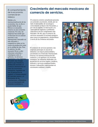 El comercio exterior actualmente presenta 
un acelerado crecimiento, donde, por un 
lado el intercambio de tecnología y 
conocimiento se hacen más frecuentes, y 
por otro la rapidez, la innovación y la 
capacidad de respuesta a problemas 
específicos son los componentes más 
buscados. De ahí, que el comercio de 
servicios encuentra el escenario propicio 
para crecer en importancia y desarrollarse 
a través de las fronteras nacionales 
llegando a todo tipo de economías.. 
Crecimiento del mercado mexicano de 
comercio de servicios. 
El comercio de servicios permite a las 
empresas participar en una de las 
industrias con mayor potencialidad y 
crecimiento en el mercado internacional. 
Gracias a la internacionalización del 
comercio y a la apertura a la inversión 
extranjera, las industrias dedicadas a la 
prestación de servicios legales, jurídicos, 
software y servicios computacionales, 
turismo o educación, experimentan un 
crecimiento continuo y estable. 
El comportamiento 
de la economía 
comercial en 
México 
Debido a la 
internacionalización de las 
economías, hoy en día se 
puede hablar de que 
México se encuentra 
inmerso en una economía 
comercial. Por esto, las 
empresas han tenido que 
evolucionar de un carácter 
nacional a uno 
internacional, buscando ser 
más eficientes y 
competitivos tanto en los 
costos de producción como 
en la calidad de ésta. Para 
lo anterior, ha sido 
necesario llevar a cabo 
relaciones estrechas y 
estratégicas entre el 
gobierno, los diversos 
organismos y las empresas, 
buscando una sinergia 
positiva que fomente la 
producción nacional, el 
comercio internacional así 
como las inversiones 
extranjeras; logrando con 
esto la generación de 
empleos, el fortalecimiento 
del mercado interno y el 
incremento de las 
exportaciones, reflejándose 
así en un incremento del 
bienestar económico y 
social que permite una 
mejor calidad de vida para 
la población mexicana. 
DICIEMBRE 2014 Volumen 1, número 1 TRASCENDENCIA DEL COMERCIO INTERNACIONAL 
 
