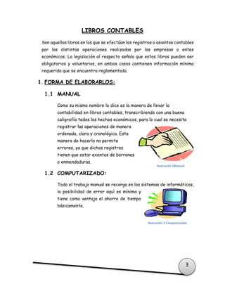 3
LIBROS CONTABLES
Son aquellos libros en los que se efectúan los registros o asientos contables
por las distintas operaciones realizadas por las empresas o entes
económicos. La legislación al respecto señala que estos libros pueden ser
obligatorios y voluntarios, en ambos casos contienen información mínima
requerida que se encuentra reglamentada.
1. FORMA DE ELABORARLOS:
1.1 MANUAL
Como su mismo nombre lo dice es la manera de llevar la
contabilidad en libros contables, transcribiendo con una buena
caligrafía todos los hechos económicos, para lo cual se necesita
registrar las operaciones de manera
ordenada, clara y cronológica. Esta
manera de hacerlo no permite
errores, ya que dichos registros
tienen que estar exentos de borrones
o enmendaduras.
1.2 COMPUTARIZADO:
Todo el trabajo manual se recarga en los sistemas de informáticos,
la posibilidad de error aquí es mínima y
tiene como ventaja el ahorro de tiempo
básicamente.
Ilustración 1Manual
Ilustración 2 Computarizado
 