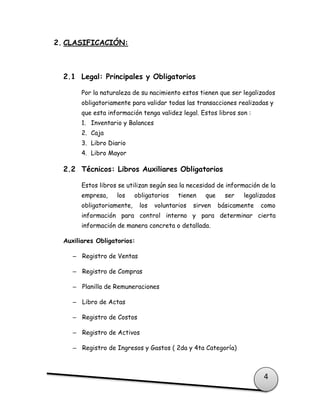 4
2. CLASIFICACIÓN:
2.1 Legal: Principales y Obligatorios
Por la naturaleza de su nacimiento estos tienen que ser legalizados
obligatoriamente para validar todas las transacciones realizadas y
que esta información tenga validez legal. Estos libros son :
1. Inventario y Balances
2. Caja
3. Libro Diario
4. Libro Mayor
2.2 Técnicos: Libros Auxiliares Obligatorios
Estos libros se utilizan según sea la necesidad de información de la
empresa, los obligatorios tienen que ser legalizados
obligatoriamente, los voluntarios sirven básicamente como
información para control interno y para determinar cierta
información de manera concreta o detallada.
Auxiliares Obligatorios:
– Registro de Ventas
– Registro de Compras
– Planilla de Remuneraciones
– Libro de Actas
– Registro de Costos
– Registro de Activos
– Registro de Ingresos y Gastos ( 2da y 4ta Categoría)
 
