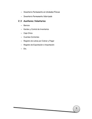 5
– Inventario Permanente en Unidades Físicas
– Inventario Permanente Valorizado
2.3 Auxiliares Voluntarios
– Bancos
– Kardex y Control de Inventarios
– Caja Chica
– Cuentas Corrientes
– Registro de Letras por Cobrar y Pagar
– Registro de Exportación e Importación
– Etc.
 