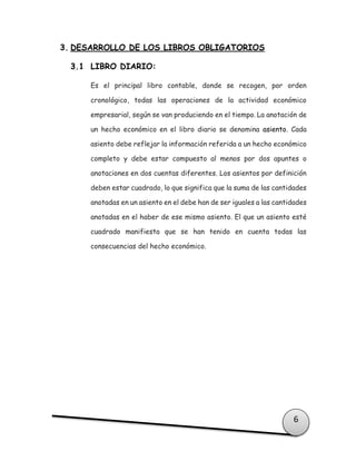 6
3. DESARROLLO DE LOS LIBROS OBLIGATORIOS
3.1 LIBRO DIARIO:
Es el principal libro contable, donde se recogen, por orden
cronológico, todas las operaciones de la actividad económico
empresarial, según se van produciendo en el tiempo. La anotación de
un hecho económico en el libro diario se denomina asiento. Cada
asiento debe reflejar la información referida a un hecho económico
completo y debe estar compuesto al menos por dos apuntes o
anotaciones en dos cuentas diferentes. Los asientos por definición
deben estar cuadrado, lo que significa que la suma de las cantidades
anotadas en un asiento en el debe han de ser iguales a las cantidades
anotadas en el haber de ese mismo asiento. El que un asiento esté
cuadrado manifiesta que se han tenido en cuenta todas las
consecuencias del hecho económico.
 