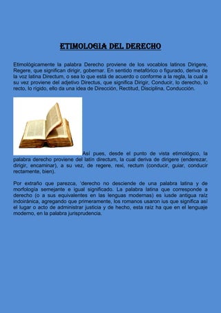 ETIMOLOGIA DEL DERECHO
Etimológicamente la palabra Derecho proviene de los vocablos latinos Dirigere,
Regere, que significan dirigir, gobernar. En sentido metafórico o figurado, deriva de
la voz latina Directum, o sea lo que está de acuerdo o conforme a la regla, la cual a
su vez proviene del adjetivo Directus, que significa Dirigir, Conducir, lo derecho, lo
recto, lo rígido, ello da una idea de Dirección, Rectitud, Disciplina, Conducción.
Así pues, desde el punto de vista etimológico, la
palabra derecho proviene del latín directum, la cual deriva de dirigere (enderezar,
dirigir, encaminar), a su vez, de regere, rexi, rectum (conducir, guiar, conducir
rectamente, bien).
Por extraño que parezca, ‘derecho no desciende de una palabra latina y de
morfología semejante e igual significado. La palabra latina que corresponde a
derecho (o a sus equivalentes en las lenguas modernas) es iusde antigua raíz
indoiránica, agregando que primeramente, los romanos usaron ius que significa así
el lugar o acto de administrar justicia y de hecho, esta raíz ha que en el lenguaje
moderno, en la palabra jurisprudencia.
 