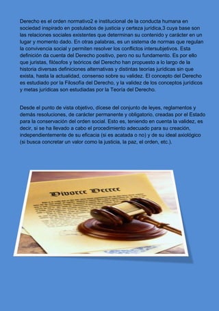 Derecho es el orden normativo2 e institucional de la conducta humana en
sociedad inspirado en postulados de justicia y certeza jurídica,3 cuya base son
las relaciones sociales existentes que determinan su contenido y carácter en un
lugar y momento dado. En otras palabras, es un sistema de normas que regulan
la convivencia social y permiten resolver los conflictos intersubjetivos. Esta
definición da cuenta del Derecho positivo, pero no su fundamento. Es por ello
que juristas, filósofos y teóricos del Derecho han propuesto a lo largo de la
historia diversas definiciones alternativas y distintas teorías jurídicas sin que
exista, hasta la actualidad, consenso sobre su validez. El concepto del Derecho
es estudiado por la Filosofía del Derecho, y la validez de los conceptos jurídicos
y metas jurídicas son estudiadas por la Teoría del Derecho.
Desde el punto de vista objetivo, dícese del conjunto de leyes, reglamentos y
demás resoluciones, de carácter permanente y obligatorio, creadas por el Estado
para la conservación del orden social. Esto es, teniendo en cuenta la validez, es
decir, si se ha llevado a cabo el procedimiento adecuado para su creación,
independientemente de su eficacia (si es acatada o no) y de su ideal axiológico
(si busca concretar un valor como la justicia, la paz, el orden, etc.).
 