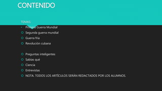 CONTENIDO
TEMAS:
• Primera Guerra Mundial
 Segunda guerra mundial
 Guerra fría
 Revolución cubana
 Preguntas inteligentes
 Sabías qué
 Ciencia
 Entrevistas
 NOTA. TODOS LOS ARTÍCULOS SERÁN REDACTADOS POR LOS ALUMNOS.
 