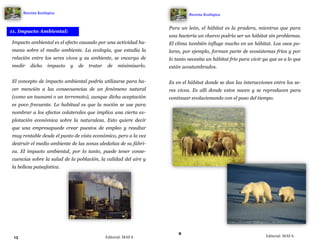 15
Impacto ambiental es el efecto causado por una actividad hu-
mana sobre el medio ambiente. La ecología, que estudia la
relación entre los seres vivos y su ambiente, se encarga de
medir dicho impacto y de tratar de minimizarlo.
El concepto de impacto ambiental podría utilizarse para ha-
cer mención a las consecuencias de un fenómeno natural
(como un tsunami o un terremoto), aunque dicha aceptación
es poco frecuente. Lo habitual es que la noción se use para
nombrar a los efectos colaterales que implica una cierta ex-
plotación económica sobre la naturaleza. Esto quiere decir
que una empresapuede crear puestos de empleo y resultar
muy rentable desde el punto de vista económico, pero a la vez
destruir el medio ambiente de las zonas aledañas de su fábri-
ca. El impacto ambiental, por lo tanto, puede tener conse-
cuencias sobre la salud de la población, la calidad del aire y
la belleza paisajística.
11. Impacto Ambiental:
Revista Ecológica
Editorial: MAFA
8
Para un león, el hábitat es la pradera, mientras que para
una bacteria un charco podría ser un hábitat sin problemas.
El clima también influye mucho en un hábitat. Los osos po-
lares, por ejemplo, forman parte de ecosistemas fríos y por
lo tanto necesita un hábitat frío para vivir ya que es a lo que
están acostumbrados.
Es en el hábitat donde se dan las interacciones entre los se-
res vivos. Es allí donde estos nacen y se reproducen para
continuar evolucionando con el paso del tiempo.
Revista Ecológica
Editorial: MAFA
 