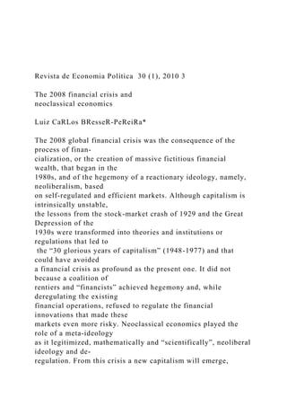Revista de Economia Política 30 (1), 2010 3
The 2008 financial crisis and
neoclassical economics
Luiz CaRLos BResseR-PeReiRa*
The 2008 global financial crisis was the consequence of the
process of finan-
cialization, or the creation of massive fictitious financial
wealth, that began in the
1980s, and of the hegemony of a reactionary ideology, namely,
neoliberalism, based
on self-regulated and efficient markets. Although capitalism is
intrinsically unstable,
the lessons from the stock-market crash of 1929 and the Great
Depression of the
1930s were transformed into theories and institutions or
regulations that led to
the “30 glorious years of capitalism” (1948-1977) and that
could have avoided
a financial crisis as profound as the present one. It did not
because a coalition of
rentiers and “financists” achieved hegemony and, while
deregulating the existing
financial operations, refused to regulate the financial
innovations that made these
markets even more risky. Neoclassical economics played the
role of a meta-ideology
as it legitimized, mathematically and “scientifically”, neoliberal
ideology and de-
regulation. From this crisis a new capitalism will emerge,
 