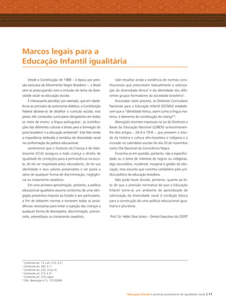 Educação Infantil e práticas promotoras de igualdade racial | 11
Desde a Constituição de 1988 – à época por pres-
são exclusiva do Movimento Negro Brasileiro –, o Brasil
vem se preocupando com a inclusão do tema da diver-
sidade racial na educação escolar.
É interessante perceber, por exemplo, que em obedi-
ência ao princípio da autonomia didática, a Constituição
Federal absteve-se de detalhar o currículo escolar, mas
previu três conteúdos curriculares obrigatórios em todos
os níveis de ensino: a língua portuguesa1
, as contribui-
ções das diferentes culturas e etnias para a formação do
povo brasileiro2
e a educação ambiental3
. Este fato revela
a importância atribuída à temática da diversidade racial
na conformação da política educacional.
Lembremos que o Estatuto da Criança e do Ado-
lescente (ECA) assegura a toda criança o direito de
igualdade de condições para a permanência na esco-
la, de ela ser respeitada pelos educadores, de ter sua
identidade e seus valores preservados e ser posta a
salvo de qualquer forma de discriminação, negligên-
cia ou tratamento vexatório.
Em uma primeira aproximação, portanto, a política
educacional igualitária assume contornos de uma obri-
gação preventiva imposta ao Estado e aos particulares,
a ﬁm de editarem normas e tomarem todas as provi-
dências necessárias para evitar a sujeição das crianças a
qualquer forma de desrespeito, discriminação, precon-
ceito, estereótipos ou tratamento vexatório.
Vale ressaltar ainda a existência de normas cons-
titucionais que prescrevem textualmente a valoriza-
ção da diversidade étnica4
e da identidade dos dife-
rentes grupos formadores da sociedade brasileira5
.
Ancoradas neste preceito, as Diretrizes Curriculares
Nacionais para a Educação Infantil (DCNEIs) estabele-
cem que a “identidade étnica, assim como a língua ma-
terna, é elemento de constituição da criança”6
.
Alterações recentes impressas na Lei de Diretrizes e
Bases da Educação Nacional (LDBEN) acrescentaram-
lhe dois artigos – 26-A e 79-B –, que preveem o estu-
do da história e cultura afro-brasileira e indígena e a
inclusão no calendário escolar do dia 20 de novembro
como Dia Nacional da Consciência Negra.
Encontra-se em questão, portanto, não a especiﬁci-
dade ou o tema de interesse de negros ou indígenas,
algo secundário, incidental, marginal à gestão da edu-
cação, mas assunto que constitui verdadeiro pilar jurí-
dico-político da educação brasileira.
Não pode haver dúvida, portanto, quanto ao fa-
to de que a previsão normativa de que a Educação
Infantil torne-se um ambiente de aprendizado de
valorização da diversidade racial é condição básica
para a construção de uma política educacional igua-
litária e pluralista.
Prof. Dr. Hédio Silva Júnior – Diretor Executivo do CEERT
Marcos legais para a
Educação Infantil igualitária
1
Conforme art. 13 e art. 210, § 2o
.
2
Conforme art. 242, § 1o
.
3
Conforme art. 225, inciso VI.
4
Conforme art. 215, § 3o
.
5
Conforme art. 216, caput.
6
CNE, Resolução no
5, 17⁄12⁄2009.
Livro CEERT.indd 11 16/02/12 16:28
 