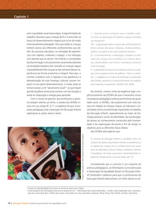 14 | Educação Infantil e práticas promotoras de igualdade racial
vam a igualdade racial nessa etapa. A especiﬁcidade do
trabalho educativo para crianças de 0 a 5 anos está na
busca do desenvolvimento integral que se faz de modo
intencionalmente planejado. Para que todas as crianças
tenham acesso aos diferentes conhecimentos que ad-
vêm do processo educativo, na variedade de experiên-
cias com objetos, materiais e espaço, e na interação
com pessoas que as cercam. No entanto, a constatação
da discriminação e do preconceito racial ainda existente
na sociedade brasileira tem onerado as crianças negras
impossibilitando-lhes ocupar-se tão somente dessas ex-
periências de forma produtiva e integral. Para elas, o
contato cotidiano com a rejeição à sua aparência e a
desvalorização de suas heranças culturais causam im-
pacto no seu pleno desenvolvimento, e muitas vezes as
tornam presas a um “pessimismo racial”7
, já que requer
grande equilíbrio emocional conviver com tal situação e
ainda ter disposição e energia para aprender.
Com o intuito de garantir que professores e gesto-
res estejam atentos ao tema, a revisão das DCNEIs in-
cluiu em seu artigo 8o
, § 1o
, a exigência de que a pro-
posta pedagógica das instituições de Educação Infantil
explicitasse as ações sobre o tema:
(...) deverão prever condições para o trabalho coleti-
vo e para a organização de materiais, espaços e tempos
que assegurem:
VIII – a apropriação pelas crianças das contribuições his-
tórico-culturais dos povos indígenas, afrodescendentes,
asiáticos, europeus e de outros países da América;
IX – o reconhecimento, a valorização, o respeito e a inte-
ração das crianças com as histórias e as culturas africa-
nas, afro-brasileiras, bem como o combate ao racismo e
à discriminação;
X – a dignidade da criança como pessoa humana e a prote-
ção contra qualquer forma de violência – física ou simbó-
lica – e negligência no interior da instituição ou praticadas
pela família, prevendo os encaminhamentos de violações
para instâncias competentes. (DCNEIs CNE, 2009)
No entanto, mesmo antes da exigência legal e ex-
plícita presente nas DCNEIs de que é necessário incluir
na proposta pedagógica práticas promotoras da igual-
dade racial, os RCNEIs, não exatamente com esta cla-
reza em relação às crianças negras, já indicavam a di-
versidadecomoumadimensãoimportantenotrabalho
da Educação Infantil, especialmente ao tratar da for-
mação pessoal e social, da identidade, da socialização,
do acesso ao conhecimento construído pela humani-
dade e da organização da escola a ﬁm de atingir os
objetivos para as diferentes faixas etárias.
Nas DCNEIs está explícito que:
O currículo da Educação Infantil é concebido como um
conjunto de práticas que buscam articular as experiências e
os saberes das crianças com os conhecimentos que fazem
parte do patrimônio cultural, artístico, ambiental, cientíﬁco
e tecnológico, de modo a promover o desenvolvimento in-
tegral de crianças de 0 a 5 anos de idade. (Art. 3o
)
Considerando que o currículo é um conjunto de
práticas pedagógicas, as Orientações Curriculares para
a Valorização da Igualdade Racial na Educação Infan-
til8
pretendem colaborar para que os proﬁssionais da
Educação Infantil desenvolvam um olhar atento às ati-
7
Crença na impossibilidade de sucesso na escola do aluno que é negro.
8
A pré-proposta das Orientações encontra-se disponível em: <http://www.ceert.org.br/index.php> e estão sendo elaboradas sob a coordena-
ção de Lucimar Rosa Dias e Hédio Silva Júnior e discutidas em cinco seminários regionais: Minas Gerais, Pará, Recife, Curitiba e São Paulo.
Capítulo 1
ImagemcapturadadovídeoExperiênciasdeAprendizagem
Livro CEERT.indd 14 16/02/12 16:29
 