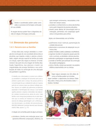 Educação Infantil e práticas promotoras de igualdade racial | 17
Diretor e coordenador podem avaliar como
estão os processos de formação continuada
em sua unidade.
As equipes técnicas podem fazer o diagnóstico da
rede em relação à formação continuada.
1.4. Dimensão das parcerias
1.4.1. Parceria com as famílias
A faixa etária das crianças atendidas e a inten-
ção da construção de uma sociedade democrática e
pluralista, que respeita a todos e valoriza a diversi-
dade, exigem atenção especial às famílias de todas
as crianças, sejam elas negras ou brancas. O funda-
mental é não partir de uma imagem de família idea-
lizada, hegemônica, mas valorizar e investir nas
singularidades dos arranjos familiares e nas contri-
buições de todos na construção de uma educação
de qualidade e igualitária.
O trabalho com a diversidade e o convívio com a diferen-
ça possibilitam a ampliação de horizontes tanto para o
professor quanto para a criança. Isto porque permite a
conscientização de que a realidade de cada um é apenas
parte de um universo maior que oferece múltiplas esco-
lhas. Assumir um trabalho de acolhimento às diferentes
expressões e manifestações das crianças e suas famílias
signiﬁca valorizar e respeitar a diversidade, não implican-
do a adesão incondicional aos valores do outro. Cada
família e suas crianças são portadoras de um vasto reper-
tório que se constitui em material rico e farto para o
exercício do diálogo aprendizagem com a diferença, a
não discriminação e as atitudes não preconceituosas.
(MEC/SEF, Referencial Curricular Nacional para Educação
Infantil,1998, volume 1, p. 77)
A relação com as famílias parte de alguns princípios:
considerar a família uma instituição plural, que
apresenta diferentes composições, dinâmica, na
qual emergem sentimentos, necessidades e inte-
resses nem sempre coesos;
considerar o conhecimento e a cultura das famílias
como parte integrante do processo educativo;
manter canais abertos de comunicação entre as
instituições, permitindo uma cooperação signiﬁ-
cativa e enriquecedora para ambos.
Ações a ser desenvolvidas com as famílias:
acolhimento inicial: matrícula, apresentação da
unidade educacional;
desenvolver os processos de adaptação nos pri-
meiros dias;
realizar entradas e saídas cuidadosas e acolhedoras.
organizar reuniões em pequenos grupos para dis-
cutir o currículo, as atividades e demais assuntos;
estimular a participação na organização de eventos;
convidar as famílias para participar da construção
dos projetos pedagógicos;
incluir a família, sempre que possível, nos projetos
didáticos desenvolvidos com as crianças.
Vejam alguns exemplos nos três vídeos de
como as famílias podem ser incluídas.
Vejam também o depoimento da diretora Cibele
Racy sobre a festa junina afro-brasileira (vídeo 1 –
Gestão e Famílias)
Família da EMEI Guia Lopes
ImagemcapturadadovídeoGestãoeFamílias
Livro CEERT.indd 17 16/02/12 16:29
 