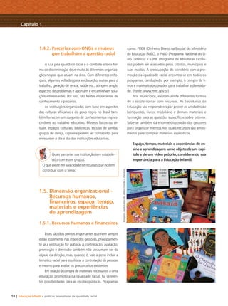 18 | Educação Infantil e práticas promotoras de igualdade racial
1.4.2. Parcerias com ONGs e museus
que trabalham a questão racial
A luta pela igualdade racial e o combate a toda for-
ma de discriminação deve muito às diferentes organiza-
ções negras que atuam na área. Com diferentes enfo-
ques, algumas voltadas para a educação, outras para o
trabalho, geração de renda, saúde etc., atingem amplo
espectro de problemas e apontam e encaminham solu-
ções interessantes. Por isso, são fontes importantes de
conhecimento e parcerias.
As instituições organizadas com base em aspectos
das culturas africanas e do povo negro no Brasil tam-
bém fornecem um conjunto de conhecimentos impres-
cindíveis ao trabalho educativo. Museus físicos ou vir-
tuais, espaços culturais, bibliotecas, escolas de samba,
grupos de dança, capoeira podem ser contatados para
enriquecer o dia a dia das instituições educativas.
Quais parcerias sua instituição tem estabele-
cido com esses grupos?
O que existe em sua cidade de recursos que podem
contribuir com o tema?
1.5. Dimensão organizacional –
Recursos humanos,
ﬁnanceiros, espaço, tempo,
materiais e experiências
de aprendizagem
1.5.1. Recursos humanos e ﬁnanceiros
Estes são dois pontos importantes que nem sempre
estão totalmente nas mãos dos gestores, principalmen-
te se a instituição for pública. A contratação, avaliação,
promoção e demissão também não costumam ser da
alçada da direção, mas, quando é, vale a pena incluir a
temática racial para equilibrar a contratação de pessoas
e mesmo para avaliar os preconceitos existentes.
Em relação à compra de materiais necessários a uma
educação promotora da igualdade racial, há diferen-
tes possibilidades para as escolas públicas. Programas
como: PDDE (Dinheiro Direto na Escola) do Ministério
da Educação (MEC), o PNLD (Programa Nacional do Li-
vro Didático) e o PBE (Programa de Bibliotecas Escola-
res) podem ser acessados pelos Estados, municípios e
suas escolas. A preocupação do Ministério com a pro-
moção da igualdade racial encontra-se em todos os
programas, conduzindo, por exemplo, à compra de li-
vros e materiais apropriados para trabalhar a diversida-
de. (Fonte: www.mec.gov.br)
Nos municípios, existem ainda diferentes formas
de a escola contar com recursos. As Secretarias de
Educação são responsáveis por prover as unidades de
brinquedos, livros, mobiliário e demais materiais e
formação para as questões especíﬁcas sobre o tema.
Sabe-se também da enorme disposição dos gestores
para organizar eventos nos quais recursos são amea-
lhados para comprar materiais especíﬁcos.
Espaço, tempo, materiais e experiências de en-
sino e aprendizagem serão objeto de um capí-
tulo e de um vídeo próprio, considerando sua
importância para a Educação Infantil.
Capítulo 1
ImagenscapturadasdovídeoGestãoeFamílias
Livro CEERT.indd 18 16/02/12 16:29
 