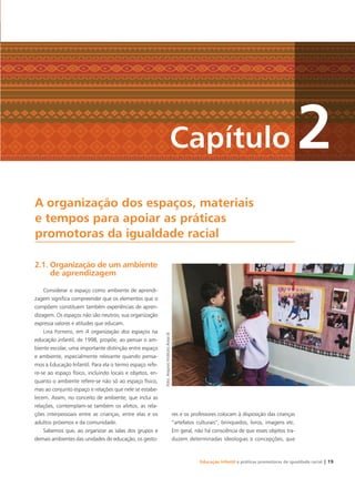 Educação Infantil e práticas promotoras de igualdade racial | 19
Capítulo 2
2.1. Organização de um ambiente
de aprendizagem
Considerar o espaço como ambiente de aprendi-
zagem signiﬁca compreender que os elementos que o
compõem constituem também experiências de apren-
dizagem. Os espaços não são neutros; sua organização
expressa valores e atitudes que educam.
Lina Fornero, em A organização dos espaços na
educação infantil, de 1998, propõe, ao pensar o am-
biente escolar, uma importante distinção entre espaço
e ambiente, especialmente relevante quando pensa-
mos a Educação Infantil. Para ela o termo espaço refe-
re-se ao espaço físico, incluindo locais e objetos, en-
quanto o ambiente refere-se não só ao espaço físico,
mas ao conjunto espaço e relações que nele se estabe-
lecem. Assim, no conceito de ambiente, que inclui as
relações, contemplam-se também os afetos, as rela-
ções interpessoais entre as crianças, entre elas e os
adultos próximos e da comunidade.
Sabemos que, ao organizar as salas dos grupos e
demais ambientes das unidades de educação, os gesto-
res e os professores colocam à disposição das crianças
“artefatos culturais”, brinquedos, livros, imagens etc.
Em geral, não há consciência de que esses objetos tra-
duzem determinadas ideologias e concepções, que
A organização dos espaços, materiais
e tempos para apoiar as práticas
promotoras da igualdade racial
Foto:ArquivoInstitutoAvisalá
Livro CEERT.indd 19 16/02/12 16:29
 