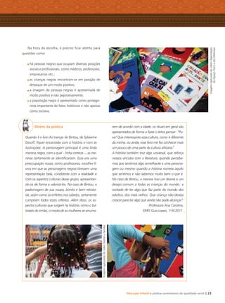 Educação Infantil e práticas promotoras de igualdade racial | 23
Na hora da escolha, é preciso ﬁcar atento para
questões como:
há pessoas negras que ocupam diversas posições
sociais e proﬁssionais, como médicos, professores,
empresários etc.;
as crianças negras encontram-se em posição de
destaque de um modo positivo;
a imagem de pessoas negras é apresentada de
modo positivo e não pejorativamente;
a população negra é apresentada como protago-
nista importante de fatos históricos e não apenas
como escrava.
Direto da prática
Quando li o livro As tranças de Bintou, de Sylvianne
Diouff, ﬁquei encantada com a história e com as
ilustrações. A personagem principal é uma linda
menina negra, com a qual – tinha certeza –, as me-
ninas certamente se identiﬁcariam. Essa era uma
preocupação nossa, como professoras, escolher li-
vros em que as personagens negras tivessem uma
representação bela, condizente com a realidade e
com os aspectos culturais desse grupo, apresentan-
do-os de forma a valorizá-los. No caso de Bintou, a
padronagem de sua roupa, bonita e bem retrata-
da, assim como os enfeites nos cabelos, certamente
cumpriam todos esses critérios. Além disso, os as-
pectos culturais que surgem na história, como o ba-
tizado do irmão, o modo de as mulheres se arruma-
rem de acordo com a idade, os rituais em geral são
apresentados de forma a fazer o leitor pensar: “Pu-
xa! Que interessante essa cultura, como é diferente
da minha, ou ainda, esse livro me fez conhecer mais
um pouco de uma parte da cultura africana”.
A história também traz algo universal, que reforça
nossos vínculos com a literatura, quando percebe-
mos que sentimos algo semelhante a uma persona-
gem ou mesmo quando a história nomeia aquilo
que sentimos e não sabemos muito bem o que é.
No caso de Bintou, a menina traz um drama e um
desejo comum a todas as crianças do mundo: a
vontade de ter algo que faz parte do mundo dos
adultos, dos mais velhos. Que criança não deseja
crescer para ter algo que ainda não pode alcançar?
Professora Ana Carolina,
EMEI Guia Lopes, 1o
/6/2011. ImagemcapturadadovídeoOrganização
doEspaçoFísicoedosMateriais
ImagenscapturadasdovídeoGestãoeFamílias
Livro CEERT.indd 23 16/02/12 16:29
 