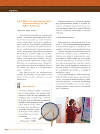 24 | Educação Infantil e práticas promotoras de igualdade racial
2.1.4. Objetos de amplo alcance, jogos,
instrumentos musicais, CDs,
DVDs e muito mais
Objetos de amplo alcance
Nem só de brinquedos e livros se faz a Educação
Infantil. É interessante que se tenha materiais versá-
teis e menos estruturados que podem se transfor-
mar em muitas coisas, como tecidos, tocos de ma-
deira, sucatas etc. Esses materiais são polivalentes,
pois podem ser utilizados com diferentes ﬁnalida-
des, ser transformados pelo professor na organiza-
ção dos ambientes ou pelas crianças nas interações
e brincadeiras. E justamente porque são tão impor-
tantes e tão presentes no cotidiano da instituição
infantil, é preciso estar atento à estética e aos valo-
res que apresentam e representam para as crianças.
Os tecidos, por exemplo, apresentam múltiplas fun-
ções: podem se transformar em cabanas, delimitar
um castelo, ser a capa do rei, a vela de um navio
pirata e muito mais...
Além disso, os tecidos com padronagens que
remetam ao continente africano podem compor
bonitos cenários para brincar ou decorar as paredes
da instituição.
Direto da prática
Arrumamos o espaço com tecidos, uma chita colo-
rida, um tecido angolano e dois grandes tecidos/
murais com motivos africanos. Esses panos foram
usados para cobrir o mural do tempo e o calendá-
rio da sala e os demais delimitaram os espaços de
atividade no chão. Um serviu de tapete
para as rodas de conversa e histó-
ria, os demais se transformaram
também em tapete para os can-
tos de música e casinha, além de
uma toalha de mesa para o can-
to de casinha.
Professora Luciana,
CEI Josefa Júlia, 13/6/2011.
Os jogos estruturados de tabuleiro, os quebra-ca-
beças, jogos da memória, dominó, os de origem afri-
cana e de outros povos, assim como materiais como
corda, garrafa pet para o boliche, bolas de diferentes
tamanhos e propósitos devem compor o acervo das
instituições.
Os instrumentos sonoros
Os brinquedos, os instrumentos de efeito sonoro,
os CDs, os DVDs são materiais bastante apreciados pe-
las crianças e muito adequados ao trabalho com a mu-
sicalidade, importante marca da cultura afro-brasileira.
Devem-se valorizar os instrumentos/brinquedos po-
pulares como a matraca, a maraca, os piões sonoros, os
chocalhos, entre outros. Os tambores também podem
ser utilizados no trabalho musical; eles são instrumen-
tos dotados de função ritual ou sagrada para muitos
povos e as crianças os apreciam muito. Esses materiais
podem fazer parte de atividades de improvisação ou
pequenos arranjos, de exercícios de discriminação de
sons ou ainda podem ser utilizados na sonorização de
histórias e brincadeiras.
Os instrumentos/brinquedos podem ser industria-
lizados, feitos por artesãos ou confeccionados pelas
crianças, como parte de sequências didáticas organi-
zadas pelo professor. Esta pode ser uma excelente
oportunidade de trabalho com as crianças maiores:
pesquisar seus usos e origens, bem como sobre a esté-
tica do acabamento.
Capítulo 2
ImagemcapturadadovídeoExperiências
deAprendizagem
e o calend
os espaços de
ete
-
m
n-
de
can-
ana,
011
Livro CEERT.indd 24 16/02/12 16:29
 