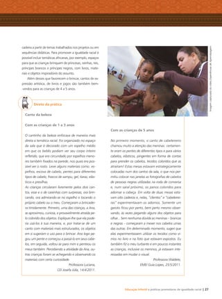 Educação Infantil e práticas promotoras de igualdade racial | 27
cadeira a partir de temas trabalhados nos projetos ou em
sequências didáticas. Para promover a igualdade racial é
possível incluir temáticas africanas, por exemplo, espaços
para que as crianças brinquem de princesas, rainhas, reis,
príncipes brancos e príncipes negros, com livros, mate-
riais e objetos inspiradores do assunto.
Além desses que favorecem o brincar, cantos de ex-
pressão artística, de livros e jogos são também bem-
-vindos para as crianças de 4 a 5 anos.
Direto da prática
Canto da beleza
Com as crianças de 1 a 3 anos
O cantinho da beleza enfocava de maneira mais
direta a temática racial. Foi organizado no espaço
da sala que é decorado com um espelho médio
em que os bebês podiam ver seu corpo inteiro
reﬂetido, que era circundado por espelhos meno-
res também ﬁxados na parede, nos quais era pos-
sível ver o rosto. Levei alguns materiais como: es-
pelhos, escova de cabelo, pentes para diferentes
tipos de cabelo, frascos de xampu, gel, tiaras, elás-
ticos e presilhas.
As crianças circularam livremente pelos dois can-
tos, esse e o de caixinhas com surpresas, ora brin-
cando, ora admirando-se no espelho e tocando o
próprio cabelo ou o meu. Começaram a brincadei-
ra timidamente. Primeiro, uma das crianças, a Ana,
se aproximou, curiosa, e provavelmente atraída pe-
lo colorido dos objetos. Expliquei-lhe que ela pode-
ria usá-los à sua maneira, e, por tratar-se de um
canto com materiais mais estruturados, os objetos
em si sugeriam o uso para o brincar. Ana logo pe-
gou um pente e começou a passá-lo em seus cabe-
los, em seguida, voltou-se para mim e penteou os
meus também. Percebendo a atividade da Ana, ou-
tras crianças foram se achegando e observando os
materiais com certa curiosidade.
Professora Luciana,
CEI Josefa Júlia, 14/4/2011.
Com as crianças de 5 anos
No primeiro momento, o canto de cabeleireiro
chamou muito a atenção das meninas: certamen-
te eram os pentes de diferentes tipos e para vários
cabelos, elásticos, pingentes em forma de contas
para prender os cabelos, tecidos coloridos que as
atraíram! Estas mesas estavam estrategicamente
colocadas num dos cantos da sala, o que nos per-
mitiu colocar nas janelas as fotograﬁas de cabelos
de pessoas negras utilizadas na roda de conversa
e, num varal próximo, os panos coloridos para
adornar a cabeça. Em volta de duas mesas esta-
vam oito cadeiras e, nelas, “clientes” e “cabeleirei-
ras” experimentavam os adornos. Somente um
garoto ﬁcou por perto, bem perto mesmo obser-
vando, às vezes pegando alguns dos objetos para
olhar... Sem nenhuma dúvida as meninas – brancas
e negras – começaram a mexer nos cabelos umas
das outras. Em determinado momento, sugeri que
elas experimentassem utilizar os tecidos como vi-
mos no livro e na foto que estavam expostos. Eu
também ﬁz o meu turbante e em poucos instantes
as crianças, inclusive os meninos, já estavam inte-
ressadas em mudar o visual.
Professora Waldete,
EMEI Guia Lopes, 25/5/2011.
ImagemcapturadadovídeoExperiênciasdeAprendizagem
Livro CEERT.indd 27 16/02/12 16:29
 