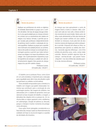 30 | Educação Infantil e práticas promotoras de igualdade racial
Direto da prática I
Expliquei aos proﬁssionais da creche os objetivos
da atividade desenvolvida no grupo com o canti-
nho de beleza. Este tipo de espaço de jogo simbó-
lico é uma oportunidade para as crianças entrarem
em contato com as características dos cabelos em
relação à cor, textura, formato, e permite que se-
jam tocadas pela professora independentemente
da pertença racial e auxiliam a valorização de ma-
neira igualitária. Expliquei ao grupo que a questão
não é estimular uma vaidade precoce, ao contrário,
trata-se de auxiliar as crianças na construção de au-
toimagem positiva e permitir que todas tenham
acesso aos elogios e ao toque da professora e dos
colegas. Isto é particularmente importante já que
tal experiência de atenção e cuidado tem sido sis-
tematicamente negada à boa parcela de crianças
negras e/ou que têm cabelos crespos.
Professora Luciana,
CEI Josefa Júlia, 13/6/2011.
O trabalho com os atributos físicos, como ocorre
em um canto da beleza, é importante para a educação
para a igualdade racial, além é claro das atitudes e ações
que permeiam os cuidados e as brincadeiras.
Outra atividade enriquecedora para a temática é o
trabalho com imagens que podem desencadear mo-
mentos que contribuem para a construção de uma
autoimagem positiva. São imagens do cotidiano, mas
selecionadas com o cuidado de apresentar cenas que
valorizam as boas situações de trabalho, a coragem, a
delicadeza das relações entre as pessoas etc. Em ne-
nhuma delas os negros aparecem como subalternos,
em subempregos, situação de pobreza ou descuido,
porque a intenção é mostrar momentos de protago-
nismo aﬁrmativo.
Essas ações foram planejadas considerando-se a
faixa etária das crianças,o apoio ao desenvolvimento da
oralidade com base no recurso de imagens e a questão
da identidade afro-brasileira.
Direto da prática II
As crianças que mais aproveitaram o canto de
imagens foram o Carlos e o Davison. Aliás, o Da-
vison está cada vez mais solto, embora ainda te-
nha momentos de muita timidez. Neste canto, ele
olhou muito atentamente as fotos das meninas de
Angola que traziam enfeites em seus cabelos.
Também se interessou muito pela foto de dois
meninos maiores de Angola que estão se abraçan-
do e sorrindo. Enquanto ele olhava as fotos, eu
aproveitava para apontar os cabelos das meni-
nas, marcando algumas diferenças: uma tinha
enfeites de peixinhos azuis, outra, contas todas
coloridas. Mostrei também algumas fotos de
crianças – meninas da sala – que usavam “maria-
-chiquinha”, mas não enfeites tão coloridos quan-
to os das meninas africanas.
Professora Luciana,
CEI Josefa Júlia, 13/6/2011.
Capítulo 3
ImagenscapturadadovídeoExperiênciasdeAprendizagem
Livro CEERT.indd 30 16/02/12 16:29
 