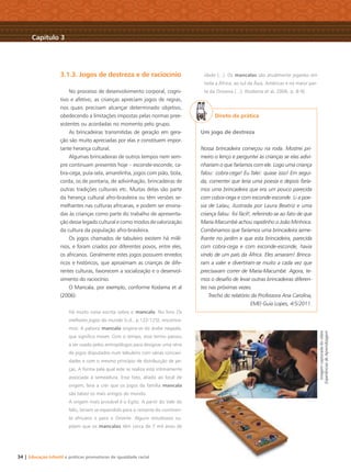 34 | Educação Infantil e práticas promotoras de igualdade racial
3.1.3. Jogos de destreza e de raciocínio
No processo de desenvolvimento corporal, cogni-
tivo e afetivo, as crianças apreciam jogos de regras,
nos quais precisam alcançar determinado objetivo,
obedecendo a limitações impostas pelas normas pree-
xistentes ou acordadas no momento pelo grupo.
As brincadeiras transmitidas de geração em gera-
ção são muito apreciadas por elas e constituem impor-
tante herança cultural.
Algumas brincadeiras de outros tempos nem sem-
pre continuam presentes hoje – esconde-esconde, ca-
bra-cega, pula-sela, amarelinha, jogos com pião, bola,
corda, os de pontaria, de adivinhação, brincadeiras de
outras tradições culturais etc. Muitas delas são parte
da herança cultural afro-brasileira ou têm versões se-
melhantes nas culturas africanas, e podem ser ensina-
das às crianças como parte do trabalho de apresenta-
ção desse legado cultural e como modos de valorização
da cultura da população afro-brasileira.
Os jogos chamados de tabuleiro existem há milê-
nios, e foram criados por diferentes povos, entre eles,
os africanos. Geralmente estes jogos possuem enredos
ricos e históricos, que aproximam as crianças de dife-
rentes culturas, favorecem a socialização e o desenvol-
vimento do raciocínio.
O Mancala, por exemplo, conforme Kodama et al
(2006):
Há muito coisa escrita sobre o mancala. No livro Os
melhores jogos do mundo (s.d., p.122-125), encontra-
mos: A palavra mancala origina-se do árabe naqaala,
que signiﬁca mover. Com o tempo, esse termo passou
a ser usado pelos antropólogos para designar uma série
de jogos disputados num tabuleiro com várias concavi-
dades e com o mesmo princípio de distribuição de pe-
ças. A forma pela qual este se realiza está intimamente
associada à semeadura. Esse fato, aliado ao local de
origem, leva a crer que os jogos da família mancala
são talvez os mais antigos do mundo.
A origem mais provável é o Egito. A partir do Vale do
Nilo, teriam se expandido para o restante do continen-
te africano e para o Oriente. Alguns estudiosos su-
põem que os mancalas têm cerca de 7 mil anos de
idade (...). Os mancalas são atualmente jogados em
toda a África, ao sul da Ásia, Américas e na maior par-
te da Oceania (...). (Kodama et al, 2006, p. 8-9)
Direto da prática
Um jogo de destreza
Nossa brincadeira começou na roda. Mostrei pri-
meiro o lenço e perguntei às crianças se elas adivi-
nhariam o que faríamos com ele. Logo uma criança
falou: cobra-cega! Eu falei: quase isso! Em segui-
da, comentei que leria uma poesia e depois faría-
mos uma brincadeira que era um pouco parecida
com cobra-cega e com esconde-esconde. Li a poe-
sia de Lalau, ilustrada por Laura Beatriz e uma
criança falou: foi fácil!, referindo-se ao fato de que
Maria-Macumbé achou rapidinho o João Minhoca.
Combinamos que faríamos uma brincadeira seme-
lhante no jardim e que esta brincadeira, parecida
com cobra-cega e com esconde-esconde, havia
vindo de um país da África. Eles amaram! Brinca-
ram a valer e divertiram-se muito a cada vez que
precisavam correr de Maria-Macumbé. Agora, te-
mos o desaﬁo de levar outras brincadeiras diferen-
tes nas próximas vezes.
Trecho do relatório da Professora Ana Carolina,
EMEI Guia Lopes, 4/5/2011.
Capítulo 3
Imagemcapturadadovídeo
ExperiênciasdeAprendizagem
Livro CEERT.indd 34 16/02/12 16:30
 