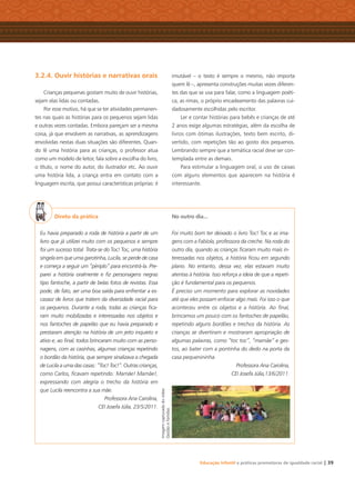 Educação Infantil e práticas promotoras de igualdade racial | 39
3.2.4. Ouvir histórias e narrativas orais
Crianças pequenas gostam muito de ouvir histórias,
sejam elas lidas ou contadas.
Por esse motivo, há que se ter atividades permanen-
tes nas quais as histórias para os pequenos sejam lidas
e outras vezes contadas. Embora pareçam ser a mesma
coisa, já que envolvem as narrativas, as aprendizagens
envolvidas nestas duas situações são diferentes. Quan-
do lê uma história para as crianças, o professor atua
como um modelo de leitor, fala sobre a escolha do livro,
o título, o nome do autor, do ilustrador etc. Ao ouvir
uma história lida, a criança entra em contato com a
linguagem escrita, que possui características próprias: é
imutável – o texto é sempre o mesmo, não importa
quem lê –, apresenta construções muitas vezes diferen-
tes das que se usa para falar, como a linguagem poéti-
ca, as rimas, o próprio encadeamento das palavras cui-
dadosamente escolhidas pelo escritor.
Ler e contar histórias para bebês e crianças de até
2 anos exige algumas estratégias, além da escolha de
livros com ótimas ilustrações, texto bem escrito, di-
vertido, com repetições tão ao gosto dos pequenos.
Lembrando sempre que a temática racial deve ser con-
templada entre as demais.
Para estimular a linguagem oral, o uso de caixas
com alguns elementos que aparecem na história é
interessante.
Direto da prática
Eu havia preparado a roda de história a partir de um
livro que já utilizei muito com os pequenos e sempre
foi um sucesso total. Trata-se do Toc! Toc, uma história
singela em que uma garotinha, Lucila, se perde de casa
e começa a seguir um “périplo” para encontrá-la. Pre-
parei a história oralmente e ﬁz personagens negras
tipo fantoche, a partir de belas fotos de revistas. Essa
pode, de fato, ser uma boa saída para enfrentar a es-
cassez de livros que tratem da diversidade racial para
os pequenos. Durante a roda, todas as crianças ﬁca-
ram muito mobilizadas e interessadas nos objetos e
nos fantoches de papelão que eu havia preparado e
prestaram atenção na história de um jeito inquieto e
ativo e, ao ﬁnal, todos brincaram muito com as perso-
nagens, com as casinhas, algumas crianças repetindo
o bordão da história, que sempre sinalizava a chegada
de Lucila a uma das casas: “Toc! Toc!”. Outras crianças,
como Carlos, ﬁcavam repetindo: Mamãe! Mamãe!,
expressando com alegria o trecho da história em
que Lucila reencontra a sua mãe.
Professora Ana Carolina,
CEI Josefa Júlia, 23/5/2011.
No outro dia...
Foi muito bom ter deixado o livro Toc! Toc e as ima-
gens com a Fabíola, professora da creche. Na roda do
outro dia, quando as crianças ﬁcaram muito mais in-
teressadas nos objetos, a história ﬁcou em segundo
plano. No entanto, dessa vez, elas estavam muito
atentas à história. Isso reforça a ideia de que a repeti-
ção é fundamental para os pequenos.
É preciso um momento para explorar as novidades
até que eles possam enfocar algo mais. Foi isso o que
aconteceu entre os objetos e a história. Ao ﬁnal,
brincamos um pouco com os fantoches de papelão,
repetindo alguns bordões e trechos da história. As
crianças se divertiram e mostraram apropriação de
algumas palavras, como “toc toc”, “mamãe” e ges-
tos, ao bater com a pontinha do dedo na porta da
casa pequenininha.
Professora Ana Carolina,
CEI Josefa Júlia,13/6/2011.
Imagemcapturadadovídeo
GestãoeFamílias
Livro CEERT.indd 39 16/02/12 16:30
 