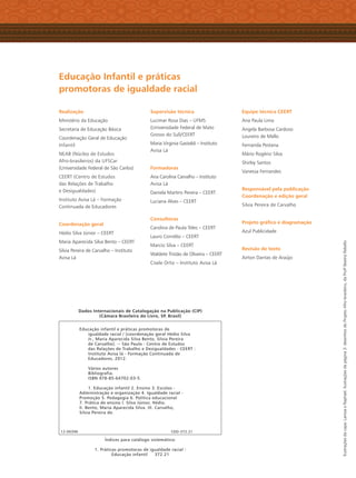 Realização
Ministério da Educação
Secretaria de Educação Básica
Coordenação Geral de Educação
Infantil
NEAB (Núcleo de Estudos
Afro-brasileiros) da UFSCar
(Universidade Federal de São Carlos)
CEERT (Centro de Estudos
das Relações de Trabalho
e Desigualdades)
Instituto Avisa Lá – Formação
Continuada de Educadores
Coordenação geral
Hédio Silva Júnior – CEERT
Maria Aparecida Silva Bento – CEERT
Silvia Pereira de Carvalho – Instituto
Avisa Lá
Supervisão técnica
Lucimar Rosa Dias – UFMS
(Universidade Federal de Mato
Grosso do Sul)/CEERT
Maria Virginia Gastaldi – Instituto
Avisa Lá
Formadoras
Ana Carolina Carvalho – Instituto
Avisa Lá
Daniela Martins Pereira – CEERT
Luciana Alves – CEERT
Consultoras
Carolina de Paula Teles – CEERT
Lauro Cornélio – CEERT
Marcio Silva – CEERT
Waldete Tristão de Oliveira – CEERT
Cisele Ortiz – Instituto Avisa Lá
Equipe técnica CEERT
Ana Paula Lima
Angela Barbosa Cardoso
Loureiro de Mello
Fernanda Pestana
Mário Rogério Silva
Shirley Santos
Vanessa Fernandes
Responsável pela publicação
Coordenação e edição geral
Silvia Pereira de Carvalho
Projeto gráﬁco e diagramação
Azul Publicidade
Revisão de texto
Airton Dantas de Araújo
Educação Infantil e práticas
promotoras de igualdade racial
Ilustraçõesdacapa:LarissaeRaphael.Ilustraçõesdapágina3:desenhosdoProjetoAfro-brasileiro,daProfa
BeatrizRebello
Dados Internacionais de Catalogação na Publicação (CIP)
(Câmara Brasileira do Livro, SP, Brasil)
Educação infantil e práticas promotoras de
igualdade racial / [coordenação geral Hédio Silva
Jr., Maria Aparecida Silva Bento, Silvia Pereira
de Carvalho]. -- São Paulo : Centro de Estudos
das Relações de Trabalho e Desigualdades - CEERT :
Instituto Avisa lá - Formação Continuada de
Educadores, 2012.
Vários autores
Bibliografia.
ISBN 978-85-64702-03-5
1. Educação infantil 2. Ensino 3. Escolas -
Administração e organização 4. Igualdade racial -
Promoção 5. Pedagogia 6. Política educacional
7. Prática de ensino I. Silva Júnior, Hédio.
II. Bento, Maria Aparecida Silva. III. Carvalho,
Silvia Pereira de.
12-00396 CDD-372.21
Índices para catálogo sistemático:
1. Práticas promotoras de igualdade racial :
Educação infantil 372.21
Livro CEERT.indd 4 16/02/12 16:28
 
