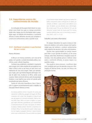 Educação Infantil e práticas promotoras de igualdade racial | 41
3.4. Experiências acerca do
conhecimento de mundo
As instituições de Educação Infantil devem se carac-
terizar como locais nos quais as crianças encontrem,
desde cedo, espaço vivo de informações sobre a popu-
lação negra, as tradições afro-brasileiras, o continente
africano e outros diferentes assuntos que compõem o
universo de conhecimentos sobre a questão racial.
3.4.1. Conhecer os povos e suas formas
de ser e estar
Povos africanos
A África é um imenso continente, com mais de 50
países, com grande e variada diversidade política, eco-
nômica, social, cultural, linguística.
Conhecer essa amplitude e variedade é importante
para romper com a ideia simplista de que podemos nos
referir à África como se ela fosse um país único com
habitantes de uma única origem. Saber, por exemplo,
que o Egito, país cuja história desperta admiração e de-
sejo de saber mais, localiza-se na África, ainda causa
surpresa. Deste continente derivou parte da população
brasileira, o que signiﬁca que somos em grande parte
constituídos por povos africanos.
Tendo em vista essa importância, Dias e Silva Jr.
(2011) sugerem encaminhamentos para o trabalho na
Educação Infantil relativas ao tema:
As crianças poderão construir maquetes de sucatas para
representar as diferentes paisagens de lugares da África,
rompendo com a ideia mais divulgada na mídia de que
este seja apenas um continente devastado. Pode-se mos-
trar DVDs, fotos, ﬁlmes nos quais os lugares e as paisa-
gens sejam diferentes, possibilitando que compreendam
o continente africano em toda a sua riqueza, em diferen-
tes épocas. Poderão produzir desenhos comparativos en-
tre Brasil e África. Turmas diferentes podem realizar proje-
tos com lugares e paisagens distintas e depois trocarem
entre si seus conhecimentos. No que se refere aos objetos
e suas transformações também aqui pode-se realizar tra-
balhos comparativos sobre a utilização de um objeto, por
exemplo, os talheres – quais culturas usam talheres ou os
tipos de objetos que são utilizados para a alimentação.
São sempre iguais? Por que são diferentes? Em que são
diferentes? Sempre foram do mesmo jeito? As mesmas
questões podemos fazer com os instrumentos musicais.”
(Dias; Silva Jr., 2011, p. 21-22)
Trabalho com texto informativo
Os espaços educativos nos quais a criança se rela-
ciona com adultos e com outras crianças criam oportu-
nidade para ela conhecer e construir conhecimentos
sobre aspectos da natureza e da cultura afro-brasileira.
Quanto mais oportunidades as crianças tiverem
para falar e ouvir opiniões de adultos, ou de outras
crianças, sobre fatos, fenômenos e situações sociais ob-
servadas, mais elas poderão pensar e elaborar ideias
sobre o continente africano, os povos negros e as
questões raciais.
Para ajudá-la nesse processo, o professor deve
criar condições para que ela aprenda a procurar infor-
mações em diversas fontes, nos sites, em ﬁlmes e em
produções escritas.
FotocapturadadoCatálogoHerançaAfricana.
AcervoBaúArtes,MAM-Salvador(BA)
Livro CEERT.indd 41 16/02/12 16:30
 