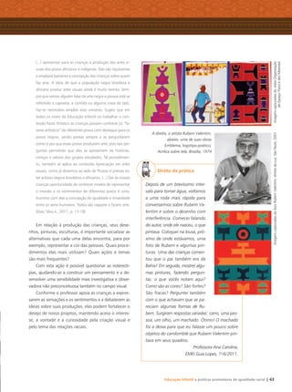 Educação Infantil e práticas promotoras de igualdade racial | 43
(...) apresentar para as crianças a produção das artes vi-
suais dos povos africanos e indígenas. Elas são riquíssimas
e ampliará bastante a concepção das crianças sobre quem
faz arte. A ideia de que a população negra brasileira e
africana produz artes visuais ainda é muito restrita. Sem-
pre que vemos alguém falar da arte negra a pessoa está se
referindo a capoeira, a comida ou alguma coisa do tipo.
Faz-se necessário ampliar esse universo. Sugiro que em
todos os níveis da Educação Infantil ao trabalhar o con-
teúdo Fazer Artístico as crianças possam conhecer os “fa-
zeres artísticos” de diferentes povos com destaque para os
povos negros, sendo postas sempre a se perguntarem
como e por que esses povos produzem arte, pois tais per-
guntas permitirão que elas se aproximem de histórias,
crenças e valores dos grupos estudados. Tal procedimen-
to, também se aplica ao conteúdo Apreciação em artes
visuais, como já dissemos ao lado de Picasso é preciso es-
tar artistas negros brasileiros e africanos. (...) Dar às nossas
crianças oportunidade de conhecer modos de representar
o mundo e os sentimentos de diferentes povos é cons-
truirmos com elas a concepção de igualdade e irmandade
entre os seres humanos. Todos são capazes e fazem arte.
(Dias; Silva Jr., 2011, p. 17-18)
Em relação à produção das crianças, seus dese-
nhos, pinturas, esculturas, é importante socializar as
alternativas que cada uma delas encontra, para por
exemplo, representar a cor das pessoas. Quais proce-
dimentos elas mais utilizam? Quais ações e temas
são mais frequentes?
Com esta ação é possível questionar as estereoti-
pias, ajudando-as a construir um pensamento e a de-
senvolver uma sensibilidade mais investigativa e obser-
vadora não preconceituosa também no campo visual.
Conforme o professor apoia as crianças a expres-
sarem as sensações e os sentimentos e a debaterem as
ideias sobre suas produções, elas podem fortalecer o
desejo de novos projetos, mantendo aceso o interes-
se, a vontade e a curiosidade pela criação visual e
pelo tema das relações raciais.
Direto da prática
Depois de um brevíssimo inter-
valo para tomar água, voltamos
a uma roda mais rápida para
conversarmos sobre Rubem Va-
lentim e sobre o desenho com
interferência. Comecei falando
do autor, onde ele nasceu, o que
pintava. Coloquei na lousa, pró-
ximo de onde estávamos, uma
foto de Rubem e algumas pin-
turas. Uma das crianças comen-
tou que o pai também era da
Bahia! Em seguida, mostrei algu-
mas pinturas, fazendo pergun-
tas: o que vocês notam aqui?
Como são as cores? São fortes?
São fracas? Perguntei também
com o que achavam que se pa-
reciam algumas formas de Ru-
bem. Surgiram respostas variadas: carro, uma pes-
soa, um olho, um machado. Ótimo! O machado
foi a deixa para que eu falasse um pouco sobre
objetos do candomblé que Rubem Valentim pin-
tava em seus quadros.
Professora Ana Carolina,
EMEI Guia Lopes, 1o
/6/2011.
ImagenscapturadasdovídeoOrganização
doEspaçoFísicoedosMateriais
ImagenscapturadasdolivroRubemValentim,ArtistadaLuz,SãoPaulo,2001
À direita, o artista Rubem Valentim,
abaixo, uma de suas obras
Emblema, logotipo-poético,
Acrílica sobre tela, Brasília, 1974
Livro CEERT.indd 43 16/02/12 16:30
 