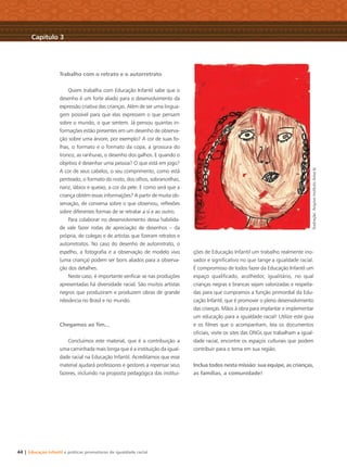 44 | Educação Infantil e práticas promotoras de igualdade racial
Trabalho com o retrato e o autorretrato
Quem trabalha com Educação Infantil sabe que o
desenho é um forte aliado para o desenvolvimento da
expressão criativa das crianças. Além de ser uma lingua-
gem possível para que elas expressem o que pensam
sobre o mundo, o que sentem. Já pensou quantas in-
formações estão presentes em um desenho de observa-
ção sobre uma árvore, por exemplo? A cor de suas fo-
lhas, o formato e o formato da copa, a grossura do
tronco, as ranhuras, o desenho dos galhos. E quando o
objetivo é desenhar uma pessoa? O que está em jogo?
A cor de seus cabelos, o seu comprimento, como está
penteado, o formato do rosto, dos olhos, sobrancelhas,
nariz, lábios e queixo, a cor da pele. E como será que a
criança obtém essas informações? A partir de muita ob-
servação, de conversa sobre o que observou, reﬂexões
sobre diferentes formas de se retratar a si e ao outro.
Para colaborar no desenvolvimento dessa habilida-
de vale fazer rodas de apreciação de desenhos – da
própria, de colegas e de artistas que ﬁzeram retratos e
autorretratos. No caso do desenho de autorretrato, o
espelho, a fotograﬁa e a observação de modelo vivo
(uma criança) podem ser bons aliados para a observa-
ção dos detalhes.
Neste caso, é importante veriﬁcar se nas produções
apresentadas há diversidade racial. São muitos artistas
negros que produziram e produzem obras de grande
relevância no Brasil e no mundo.
Chegamos ao ﬁm...
Concluímos este material, que é a contribuição a
uma caminhada mais longa que é a instituição da igual-
dade racial na Educação Infantil. Acreditamos que esse
material ajudará professores e gestores a repensar seus
fazeres, incluindo na proposta pedagógica das institui-
ções de Educação Infantil um trabalho realmente ino-
vador e signiﬁcativo no que tange a igualdade racial.
É compromisso de todos fazer da Educação Infantil um
espaço qualiﬁcado, acolhedor, igualitário, no qual
crianças negras e brancas sejam valorizadas e respeita-
das para que cumpramos a função primordial da Edu-
cação Infantil, que é promover o pleno desenvolvimento
das crianças. Mãos à obra para implantar e implementar
um educação para a igualdade racial! Utilize este guia
e os ﬁlmes que o acompanham, leia os documentos
oﬁciais, visite os sites das ONGs que trabalham a igual-
dade racial, encontre os espaços culturais que podem
contribuir para o tema em sua região.
Inclua todos nesta missão: sua equipe, as crianças,
as famílias, a comunidade!
Capítulo 3
Ilustração:ArquivoInstitutoAvisalá
Livro CEERT.indd 44 16/02/12 16:30
 