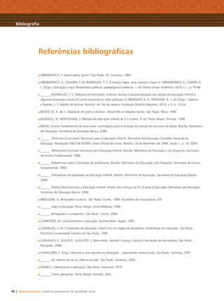 48 | Educação Infantil e práticas promotoras de igualdade racial
Bibliograﬁa
ABRAMOVICH, F. Quem educa quem? São Paulo: Ed. Summus, 1985.
ABRAMOWICZ, A.; OLIVEIRA, F. de; RODRIGUES, T. C. A criança negra, uma criança e negra. In: ABRAMOWICZ, A.; GOMES, N.
L. (Orgs.). Educação e raça. Perspectivas políticas, pedagógicas e estéticas. 1. ed. Minas Gerais: Autêntica, 2010, v. 1, p. 75-96.
______; RODRIGUES, T. C. Relações etnicorraciais: práticas racistas e preconceituosas nas classes de educação infantil e
algumas propostas iniciais de como desconstruir estas práticas. In: BRANDÃO, A. P.; TRINDADE, A. L. da (Orgs.). Saberes
e fazeres, v. 5: Modos de brincar. Revista1 ed. Rio de Janeiro: Fundação Roberto Marinho, 2010, v. 5, p. 13-24.
BENTO, M. A. da S. Cidadania em preto e branco: discutindo as relações raciais. São Paulo: Ática, 1998.
BONDIOLI, A.; MANTOVANI, S. Manual de educação infantil de 0 a 3 anos. 9. ed. Porto Alegre: Artmed, 1998.
BRASIL. Ensino Fundamental de nove anos: orientações para a inclusão da criança de seis anos de idade. Brasília: Ministério
da Educação; Secretaria de Educação Básica, 2006.
______. Diretrizes Curriculares Nacionais para a Educação Infantil. Ministério da Educação. Conselho Nacional da
Educação. Resolução CNE/CEB 5/2009. Diário Oﬁcial da União, Brasília, 18 de dezembro de 2009, Seção 1, p. 18, 2009.
______. Referencial Curricular Nacional para Educação Infantil. Brasília: Ministério da Educação e do Desporto; Secretaria
do Ensino Fundamental, 1998.
______. Referenciais para a formação de professores. Brasília: Ministério da Educação e do Desporto; Secretaria do Ensino
Fundamental, 1999.
______. Indicadores da qualidade na Educação Infantil. Brasília: Ministério da Educação; Secretaria de Educação Básica,
2009.
______. Política Nacional para a Educação Infantil: direito das crianças de 0 a 6 anos à Educação. Ministério da Educação;
Secretaria de Educação Básica, 2006.
BROUGÈRE, G. Brinquedo e cultura. São Paulo: Cortez, 1994. (Questões da nossa época, 43)
______. Jogo e educação. Porto Alegre: Artes Médicas, 1998.
______. Brinquedos e companhia. São Paulo: Cortez, 2004.
CARRETERO, M. Construtivismo e educação. Buenos Aires: Aique, 1993.
CARVALHO, S. M. P. Diretrizes de educação infantil em um órgão de assistência. Dissertação de mestrado. São Paulo:
Pontifícia Universidade Católica de São Paulo, 1995.
CARVALHO, S.; KLISYS A.; AUGUSTO, S. Bem-vindo, mundo! Criança, cultura e formação de educadores. São Paulo:
Peirópolis, 2006.
CAVALLEIRO, E. (Org.). Racismo e anti-racismo na Educação – repensando nossa Escola. São Paulo: Summus, 2001.
______. Do silêncio do lar ao silêncio escolar. São Paulo: Contexto, 2003.
DEWEY, J. Democracia e educação. São Paulo: Nacional, 1979.
______. Como pensamos. Porto Alegre: Artmed, 2001.
Referências bibliográﬁcas
Livro CEERT.indd 48 16/02/12 16:31
 