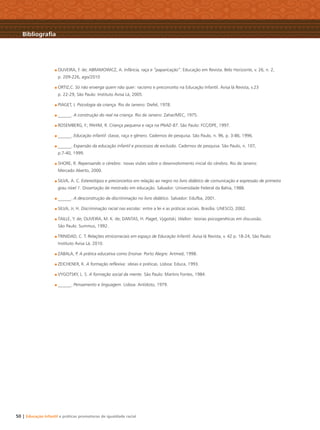 50 | Educação Infantil e práticas promotoras de igualdade racial
OLIVEIRA, F. de; ABRAMOWICZ, A. Infância, raça e “paparicação”. Educação em Revista. Belo Horizonte, v. 26, n. 2,
p. 209-226, ago/2010
ORTIZ,C. Só não enxerga quem não quer: racismo e preconceito na Educação Infantil. Avisa lá Revista, v.23
p. 22-29, São Paulo: Instituto Avisa Lá, 2005.
PIAGET, J. Psicologia da criança. Rio de Janeiro: Diefel, 1978.
______. A construção do real na criança. Rio de Janeiro: Zahar/MEC, 1975.
ROSEMBERG, F.; PAHIM, R. Criança pequena e raça na PNAD 87. São Paulo: FCC/DPE, 1997.
______. Educação infantil: classe, raça e gênero. Cadernos de pesquisa. São Paulo, n. 96, p. 3-86, 1996.
______. Expansão da educação infantil e processos de exclusão. Cadernos de pesquisa. São Paulo, n. 107,
p.7-40, 1999.
SHORE, R. Repensando o cérebro: novas visões sobre o desenvolvimento inicial do cérebro. Rio de Janeiro:
Mercado Aberto, 2000.
SILVA, A. C. Estereótipos e preconceitos em relação ao negro no livro didático de comunicação e expressão de primeiro
grau nível 1. Dissertação de mestrado em educação. Salvador: Universidade Federal da Bahia, 1988.
______. A desconstrução da discriminação no livro didático. Salvador: Edufba, 2001.
SILVA, Jr, H. Discriminação racial nas escolas: entre a lei e as práticas sociais. Brasília: UNESCO, 2002.
TAILLE, Y. de; OLIVEIRA, M. K. de; DANTAS, H. Piaget, Vygotski, Wallon: teorias psicogenéticas em discussão.
São Paulo: Summus, 1992.
TRINIDAD, C. T. Relações etnicorraciais em espaço de Educação Infantil. Avisa lá Revista, v. 42 p. 18-24, São Paulo:
Instituto Avisa Lá, 2010.
ZABALA, P. A prática educativa como Ensinar. Porto Alegre: Artmed, 1998.
ZEICHENER, K. A formação reﬂexiva: ideias e práticas. Lisboa: Educa, 1993.
VYGOTSKY, L. S. A formação social da mente. São Paulo: Martins Fontes, 1984.
______. Pensamento e linguagem. Lisboa: Antídoto, 1979.
Bibliograﬁa
Livro CEERT.indd 50 16/02/12 16:31
 