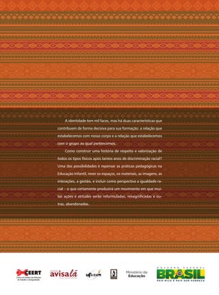 A identidade tem mil faces, mas há duas características que
contribuem de forma decisiva para sua formação: a relação que
estabelecemos com nosso corpo e a relação que estabelecemos
com o grupo ao qual pertencemos.
Como construir uma história de respeito e valorização de
todos os tipos físicos após tantos anos de discriminação racial?
Uma das possibilidades é repensar as práticas pedagógicas na
Educação Infantil, rever os espaços, os materiais, as imagens, as
interações, a gestão, e incluir como perspectiva a igualdade ra-
cial – o que certamente produzirá um movimento em que mui-
tas ações e atitudes serão reformuladas, ressigniﬁcadas e ou-
tras, abandonadas.
Centro de Estudos das Relações
de Trabalho e Desigualdades
Livro CEERT.indd 52 16/02/12 16:31
 