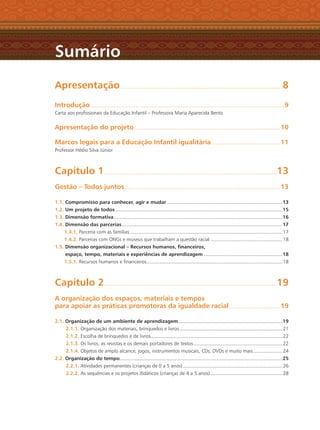 Apresentação......................................................................................................................................................8
Introdução....................................................................................................................................................................................9
Carta aos proﬁssionais da Educação Infantil – Professora Maria Aparecida Bento
Apresentação do projeto........................................................................................................................................ 10
Marcos legais para a Educação Infantil igualitária................................................................ 11
Professor Hédio Silva Júnior
Capítulo 1............................................................................................................................................................... 13
Gestão – Todos juntos................................................................................................................................................ 13
1.1. Compromisso para conhecer, agir e mudar ...........................................................................................................13
1.2. Um projeto de todos...........................................................................................................................................................15
1.3. Dimensão formativa ............................................................................................................................................................16
1.4. Dimensão das parcerias.....................................................................................................................................................17
1.4.1. Parceria com as famílias.............................................................................................................................................. 17
1.4.2. Parcerias com ONGs e museus que trabalham a questão racial................................................................... 18
1.5. Dimensão organizacional – Recursos humanos, ﬁnanceiros,
espaço, tempo, materiais e experiências de aprendizagem .........................................................................18
1.5.1. Recursos humanos e ﬁnanceiros.............................................................................................................................. 18
Capítulo 2............................................................................................................................................................... 19
A organização dos espaços, materiais e tempos
para apoiar as práticas promotoras da igualdade racial ............................................... 19
2.1. Organização de um ambiente de aprendizagem ................................................................................................19
2.1.1. Organização dos materiais, brinquedos e livros ............................................................................................... 21
2.1.2. Escolha de brinquedos e de livros.......................................................................................................................... 22
2.1.3. Os livros, as revistas e os demais portadores de textos .................................................................................. 22
2.1.4. Objetos de amplo alcance, jogos, instrumentos musicais, CDs, DVDs e muito mais........................... 24
2.2. Organização do tempo.......................................................................................................................................................25
2.2.1. Atividades permanentes (crianças de 0 a 5 anos) ............................................................................................ 26
2.2.2. As sequências e os projetos didáticos (crianças de 4 a 5 anos)................................................................... 28
Sumário
Livro CEERT.indd 6 16/02/12 16:28
 