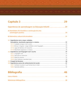 Capítulo 3............................................................................................................................................................... 29
Experiências de aprendizagem na Educação Infantil.......................................................... 29
A) Identidade afro-brasileira e construção de uma
autoimagem positiva....................................................................................................................................................... 29
B) Patrimônio cultural afro-brasileiro........................................................................................................................ 31
3.1. Experiências com o corpo: cuidados,
brincadeiras, movimento expressivo e a música.................................................................................................31
3.1.1. Cuidados consigo e com o outro........................................................................................................................... 32
3.1.2. Brincar e imaginar: o jogo simbólico como linguagem.................................................................................. 33
3.1.3. Jogos de destreza e de raciocínio .......................................................................................................................... 34
3.1.4. Movimento expressivo e a música ......................................................................................................................... 35
3.2. Experiências com linguagem oral e escrita.............................................................................................................37
3.2.1. Linguagem oral ............................................................................................................................................................ 37
3.2.2. Falar para se comunicar............................................................................................................................................. 37
3.2.3. Roda de conversa ........................................................................................................................................................ 37
3.2.4. Ouvir histórias e narrativas orais............................................................................................................................. 39
3.3. O papel da literatura...........................................................................................................................................................40
3.4. Experiências acerca do conhecimento de mundo...............................................................................................41
3.4.1. Conhecer os povos e suas formas de ser e estar............................................................................................... 41
3.4.2. Expressão plástica........................................................................................................................................................ 42
Bibliograﬁa.......................................................................................................................................................... 46
Livros Infantis............................................................................................................................................................................... 46
Referências bibliográﬁcas................................................................................................................................................... 48
Livro CEERT.indd 7 16/02/12 16:28
 