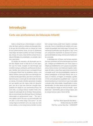 Educação Infantil e práticas promotoras de igualdade racial | 9
Existe a crença de que a discriminação e o precon-
ceito não fazem parte do cotidiano da Educação Infan-
til, de que não há conﬂitos entre as crianças por conta
de seus pertencimentos raciais, de que os professores
nessa etapa não fazem escolhas com base no fenótipo
das crianças. Em suma, nesse território sempre houve a
ideia de felicidade, de cordialidade e, na verdade, não é
isso o que ocorre.
Os estudos de mestrado e de doutorado que tra-
tam das relações raciais na faixa de 0 a 6 anos apon-
tam que há muitas situações de discriminação que
envolvem crianças, professores, proﬁssionais de educa-
ção e famílias. Isso é prova de que a concepção de que
na Educação Infantil não há problemas raciais é uma
falácia. Portanto, temos que fazer uma intervenção nes-
sa etapa da educação básica, pois esta é uma fase fun-
damental para a construção da identidade de todas
as crianças. Os estudos referidos apresentam situações
em que aquelas que são negras estão em desvanta-
gem, pois são as que mais vivenciam situações desa-
gradáveis em relação às suas características físicas. Por
outro lado, as crianças brancas recebem fortes infor-
mações de valorização de seu fenótipo. Nesse período,
elas se conscientizam das diferenças físicas (o fenótipo)
relacionadas ao pertencimento racial – “Por que o
meu cabelo é assim? Por que a cor da minha pele é de
um jeito e a da minha amiga é de outro?”. Se uma
criança negra se sente bem com o seu corpo, seu rosto
e seus cabelos, e uma criança branca também se sente
bem consigo mesma, pode haver respeito e aceitação
entre elas. Essa é a importância do trabalho com a pro-
moção da igualdade racial nesta etapa. Se houver uma
intervenção qualiﬁcada e que não ignore a “raça” como
um componente importante no processo de constru-
ção da identidade da criança, teremos outra história sen-
do construída.
A identidade tem mil faces, mas há duas caracterís-
ticas que contribuem de forma decisiva para sua forma-
ção: a relação que estabelecemos com nosso corpo e a
relação que estabelecemos com o grupo ao qual perten-
cemos. Como construir uma história de respeito e valori-
zação de todos os tipos físicos após tantos anos de dis-
criminação racial? Uma das possibilidades é repensar as
práticas pedagógicas na Educação Infantil, rever os es-
paços, os materiais, as imagens, as interações, a gestão,
e incluir como perspectiva a igualdade racial – o que cer-
tamente produzirá um movimento em que muitas ações
e atitudes serão reformuladas, ressigniﬁcadas e outras,
abandonadas. Um olhar atento ao que vem acontecen-
do nessa etapa em relação ao tema ora tratado – igual-
dade racial – será benéﬁco para as crianças negras, para
as crianças brancas e para o futuro do País.
Mãos à obra!
Profa
Dra. Maria Aparecida Silva Bento –
Diretora Executiva do CEERT
Profa
Dra. Lucimar Rosa Dias – UFMS/CEERT
Introdução
Carta aos proﬁssionais da Educação Infantil
Livro CEERT.indd 9 16/02/12 16:28
 