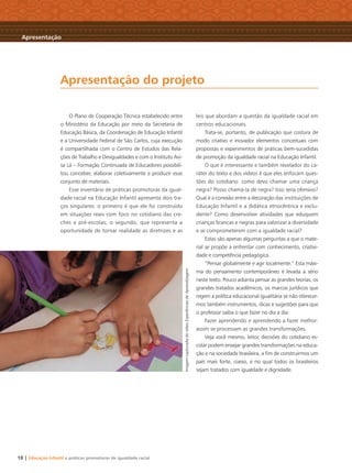 10 | Educação Infantil e práticas promotoras de igualdade racial
O Plano de Cooperação Técnica estabelecido entre
o Ministério da Educação por meio da Secretaria de
Educação Básica, da Coordenação de Educação Infantil
e a Universidade Federal de São Carlos, cuja execução
é compartilhada com o Centro de Estudos das Rela-
ções de Trabalho e Desigualdades e com o Instituto Avi-
sa Lá – Formação Continuada de Educadores possibili-
tou conceber, elaborar coletivamente e produzir esse
conjunto de materiais.
Esse inventário de práticas promotoras da igual-
dade racial na Educação Infantil apresenta dois tra-
ços singulares: o primeiro é que ele foi construído
em situações reais com foco no cotidiano das cre-
ches e pré-escolas; o segundo, que representa a
oportunidade de tornar realidade as diretrizes e as
leis que abordam a questão da igualdade racial em
centros educacionais.
Trata-se, portanto, de publicação que costura de
modo criativo e inovador elementos conceituais com
propostas e experimentos de práticas bem-sucedidas
de promoção da igualdade racial na Educação Infantil.
O que é interessante e também revelador do ca-
ráter do texto e dos vídeos é que eles enfocam ques-
tões do cotidiano: como devo chamar uma criança
negra? Posso chamá-la de negra? Isso seria ofensivo?
Qual é a conexão entre a decoração das instituições de
Educação Infantil e a didática etnocêntrica e exclu-
dente? Como desenvolver atividades que eduquem
crianças brancas e negras para valorizar a diversidade
e se comprometerem com a igualdade racial?
Estas são apenas algumas perguntas a que o mate-
rial se propõe a enfrentar com conhecimento, criativi-
dade e competência pedagógica.
“Pensar globalmente e agir localmente.” Esta máxi-
ma do pensamento contemporâneo é levada a sério
neste texto. Pouco adianta pensar as grandes teorias, os
grandes tratados acadêmicos, os marcos jurídicos que
regem a política educacional igualitária se não oferecer-
mos também instrumentos, dicas e sugestões para que
o professor saiba o que fazer no dia a dia.
Fazer aprendendo e aprendendo a fazer melhor:
assim se processam as grandes transformações.
Veja você mesmo, leitor, decisões do cotidiano es-
colar podem ensejar grandes transformações na educa-
ção e na sociedade brasileira, a ﬁm de construirmos um
país mais forte, coeso, e no qual todos os brasileiros
sejam tratados com igualdade e dignidade.
Apresentação do projeto
Apresentação
ImagemcapturadadovídeoExperiênciasdeAprendizagem
Livro CEERT.indd 10 16/02/12 16:28
 