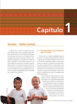 A gestão de um ambiente educativo que tem
como objetivo educar para a igualdade racial não é
tarefa de uma pessoa só. As Secretarias de Educação
dos municípios, por meio de suas equipes técnicas,
os gestores das unidades educativas, diretores, coor-
denadores pedagógicos, os professores e equipe de
apoio, as famílias e a comunidade precisam se unir
com o objetivo de transformar a situação de discrimi-
nação existente nos ambientes escolares. Muitas são
as dimensões que precisam ser pensadas para que
uma real mudança de atitudes, procedimentos e con-
ceitos em relação às desigualdades sejam implantadas
em uma creche ou pré-escola.
1.1. Compromisso para conhecer,
agir e mudar
Conhecer as leis, a história da população negra, as
suas lutas, e reconhecer a herança dos povos africanos
e suas culturas na formação do Brasil é um bom come-
ço. Outra ação importante é estudar os documentos
oﬁciais, por exemplo, as Diretrizes Curriculares Nacio-
nais para a Educação Infantil, a Lei de Diretrizes e Ba-
ses da Educação Nacional, assim como ler documentos
orientadores como os Referenciais Curriculares Nacio-
nais para a Educação Infantil (RCNEIs) e outros docu-
mentos e experiências que tratam da igualdade racial
na Educação Infantil.
Essas atitudes são fundamentais para a cons-
trução de práticas pedagógicas que estejam
preocupadas com o pleno desenvolvimento da
criança e que considerem o reconhecimen-
to do pertencimento racial como questão
importante para a construção da identi-
dade. O compromisso dos proﬁssionais da
área com a educação de qualidade e
igualitária é o principal motor pa-
ra que procurem o conhecimen-
to necessário a ﬁm de construir
novas práticas que promo-
Gestão – Todos juntos
Capítulo 1
Foto:EstéﬁMachado
Educação Infantil e práticas promotoras de igualdade racial | 13
Livro CEERT.indd 13 16/02/12 16:28
 