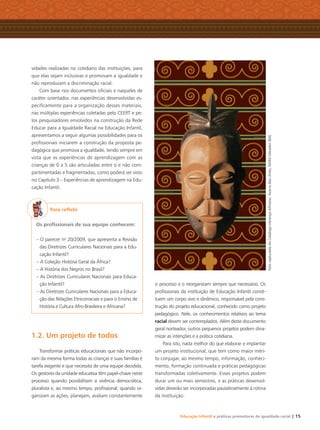 Educação Infantil e práticas promotoras de igualdade racial | 15
vidades realizadas no cotidiano das instituições, para
que elas sejam inclusivas e promovam a igualdade e
não reproduzam a discriminação racial.
Com base nos documentos oﬁciais e naqueles de
caráter orientador, nas experiências desenvolvidas es-
peciﬁcamente para a organização desses materiais,
nas múltiplas experiências coletadas pelo CEERT e pe-
los pesquisadores envolvidos na construção da Rede
Educar para a Igualdade Racial na Educação Infantil,
apresentamos a seguir algumas possibilidades para os
proﬁssionais iniciarem a construção da proposta pe-
dagógica que promova a igualdade, tendo sempre em
vista que as experiências de aprendizagem com as
crianças de 0 a 5 são articuladas entre si e não com-
partimentadas e fragmentadas, como poderá ser visto
no Capítulo 3 – Experiências de aprendizagem na Edu-
cação Infantil.
Para reﬂetir
Os proﬁssionais de sua equipe conhecem:
– O parecer no
20/2009, que apresenta a Revisão
das Diretrizes Curriculares Nacionais para a Edu-
cação Infantil?
– A Coleção História Geral da África?
– A História dos Negros no Brasil?
– As Diretrizes Curriculares Nacionais para Educa-
ção Infantil?
– As Diretrizes Curriculares Nacionais para a Educa-
ção das Relações Etnicorraciais e para o Ensino de
História e Cultura Afro-Brasileira e Africana?
1.2. Um projeto de todos
Transformar práticas educacionais que não incorpo-
ram da mesma forma todas as crianças e suas famílias é
tarefa exigente e que necessita de uma equipe decidida.
Os gestores da unidade educativa têm papel-chave neste
processo quando possibilitam a vivência democrática,
pluralista e, ao mesmo tempo, proﬁssional; quando or-
ganizam as ações, planejam, avaliam constantemente
o processo e o reorganizam sempre que necessário. Os
proﬁssionais da instituição de Educação Infantil consti-
tuem um corpo vivo e dinâmico, responsável pela cons-
trução do projeto educacional, conhecido como projeto
pedagógico. Nele, os conhecimentos relativos ao tema
racial devem ser contemplados. Além deste documento
geral norteador, outros pequenos projetos podem dina-
mizar as intenções e a prática cotidiana.
Para isto, nada melhor do que elaborar e implantar
um projeto institucional, que tem como maior méri-
to conjugar, ao mesmo tempo, informação, conheci-
mento, formação continuada e práticas pedagógicas
transformadas coletivamente. Esses projetos podem
durar um ou mais semestres, e as práticas desenvol-
vidas deverão ser incorporadas paulatinamente à rotina
da instituição.
FotocapturadadoCatálogoHerançaAfricana.AcervoBaúArtes,MAM-Salvador(BA)
Livro CEERT.indd 15 16/02/12 16:29
 