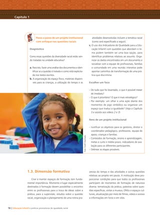 16 | Educação Infantil e práticas promotoras de igualdade racial
1.3. Dimensão formativa
Criar e manter espaços de formação tem funda-
mental importância. Momento e lugar especialmente
destinados à formação devem possibilitar o encontro
entre os proﬁssionais para a troca de ideias sobre a
prática, para a supervisão, estudos sobre a questão
racial, organização e planejamento de uma rotina pra-
zerosa do tempo e das atividades e outras questões
relativas ao projeto em pauta. A instituição deve pro-
porcionar condições para que todos os proﬁssionais
participem de momentos de formação de natureza
diversa: tematização da prática, palestras sobre ques-
tões especíﬁcas, visitas a museus, ONGs e espaços cul-
turais, atualizações por meio de ﬁlmes, vídeos e acesso
a informações em livros e em sites.
Passo a passo de um projeto institucional
com enfoque nas questões raciais
Diagnóstico
Como essas questões da diversidade racial estão sen-
do tratadas na unidade educativa?
a. Para isto, fazer uma análise dos documentos e iden-
tiﬁcar se a questão é tratada e como está explicita-
da nos textos escritos.
b. A organização do espaço físico, materiais disponí-
veis para as crianças, a utilização do tempo e as
atividades desenvolvidas incluem a temática racial
(como será especiﬁcado a seguir).
c. O uso dos Indicadores de Qualidade para a Edu-
cação Infantil com questões que abordam o te-
ma podem também ser uma boa opção, para
identiﬁcar problemas relativos ao assunto. Orga-
nizar os dados encontrados em um documento e
socializar com a equipe de proﬁssionais, famílias
e comunidade em uma reunião interativa pode
apontar caminhos de transformação de uma prá-
tica que discrimina.
Escolher um foco
– De tudo que foi levantado, o que é possível mexer
de imediato?
– O que é prioritário? O que é mais estratégico?
– Por exemplo: um olhar e uma ação diante dos
momentos de jogo simbólico ou organizar um
espaço que traduz a igualdade? (Veja o Capítulo
3 e assista aos vídeos 2 e 3)
Itens de um projeto institucional
– Justiﬁcar os objetivos para os gestores, diretor e
coordenador pedagógico, professores, equipe de
apoio, crianças e famílias.
– Conteúdos de formação, ensino e aprendizagem,
metas a curto e médio prazo, indicadores de ava-
liação para os diferentes participantes.
– Delinear as etapas prováveis.
Capítulo 1
Foto:EstéﬁMachado
Livro CEERT.indd 16 16/02/12 16:29
 