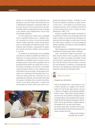 20 | Educação Infantil e práticas promotoras de igualdade racial
educam em uma direção que esses proﬁssionais não
planejaram e que não o fariam intencionalmente. Isso
é especialmente importante na Educação Infantil, em
que muito do que se ensina se faz por meio das opor-
tunidades criadas na organização do tempo, do espaço
e dos materiais, não só explicitamente, mas por meio
das atividades orientadas.
Em uma proposta de trabalho para a igualdade
racial é importante lembrar que os “artefatos cultu-
rais” presentes nas creches e nas pré-escolas podem
oferecer imagens distorcidas, muitas vezes preconcei-
tuosas e estereotipadas dos diferentes grupos raciais.
Propomos aqui considerar a organização do espaço,
dos materiais e do tempo, também como um elemen-
to curricular.
Os ambientes de aprendizagem para a igualdade
racial devem ser abertos às experiências infantis e pos-
sibilitar que as crianças expressem seu potencial, suas
habilidades e curiosidades e possam construir uma au-
toimagem positiva. Educar para a igualdade racial na
Educação Infantil signiﬁca ter cuidado não só na esco-
lha de livros, brinquedos, instrumentos, mas também
cuidar dos aspectos estéticos, como a eleição dos ma-
teriais gráﬁcos de comunicação e de decoração condi-
zentes com a valorização da diversidade racial. A es-
colha dos materiais deve estar relacionada com sua
capacidade para estimular, provocar determinado tipo
de respostas e atividades. Para a escritora Fanny Abra-
movich, no livro Quem educa quem?, o modo como
são decoradas as escolas revela muito sobre as con-
cepções das pessoas envolvidas. “Entrando em salas
de aula de escolinhas e escolonas, em geral, toma-se
o maior susto... Uma olhada e já se percebe qual é
a proposta da escola, como a professora encaminha
o processo educacional, quais os valores em jogo”
(Abramovich, 1985, p. 77).
Quando as paredes estão repletas de desenhos ﬁ-
xos pintados por adultos, com personagens infantis de
origem europeia ou norte-americana, exortações reli-
giosas de uma única religião, ou ainda letras e números
com olhos, bocas e roupas etc., há uma concepção de
infância explicitada. Uma visão de criança homogênea,
infantilizada e branca.
Não há espaço para a variedade de imagens ou para
a produção da criança real que habita a instituição.
Assim, a escolha das imagens que povoam a uni-
dade educativa devem incluir a questão racial. Belas
imagens de negros em posição de prestígio, motivos
da arte africana, reproduções de obras de artistas ne-
gros, fotos das crianças e de suas famílias, e nos espa-
ços mais destacados, os desenhos e as produções das
crianças etc. são exemplos que podem fazer parte do
acervo das instituições de Educação Infantil.
Direto da prática
Imagens que alimentam
Yasmim, do berçário dois: o pai é negro e a mãe
é branca. Quando viu a imagem de um homem
negro no mural da sala, logo associou a seu pai
e apontou a fotograﬁa, demonstrando satisfação
enorme, e falou: “Papai! Papai!” Quando observa-
mos essa cena, nós nos demos conta de que talvez
as crianças negras nunca houvessem tido a oportu-
nidade de fazer esse tipo de associação ou identiﬁ-
cação entre os seus familiares e imagens expostas
nas paredes do CEI. Isso teve muito impacto.
Isso mudou nosso olhar e nos fez ver como a ques-
tão da diversidade racial precisa estar presente em
todos os espaços da escola.
Professora Ana Carolina,
CEI Josefa Júlia, 25/5/2011.
Capítulo 2
ImagemcapturadadovídeoExperiênciasdeAprendizagem
Livro CEERT.indd 20 16/02/12 16:29
 