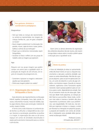 Educação Infantil e práticas promotoras de igualdade racial | 21
Para gestores, diretores e
coordenadores pedagógicos
Diagnosticar
– Será que todas as crianças são representadas
ou sentem-se representadas nas imagens de
crianças, famílias etc., que, em geral, compõem
os murais?
– Quais imagens predominam na decoração das
paredes, murais, capas de livros e caixas, pastas,
toalhas e cortinas da sua instituição?
– Propor que os elementos mencionados sejam
fotografados.
– Socializar as fotos e reﬂetir com seu grupo de
trabalho sobre as imagens que aparecem
Agir
Pesquise com seu grupo imagens que podem
compor um acervo para a igualdade racial: re-
produções de imagens de arte africana, de ne-
gros em situações de protagonismo etc.
– Comentem e apreciem as imagens e selecionem
aquelas que mais gostarem.
– Onde essas imagens podem ser usadas?
2.1.1. Organização dos materiais,
brinquedos e livros
Esses elementos são importantíssimos na Educação
Infantil: espelhos, brinquedos, livros, lápis, pincéis, te-
souras, instrumentos musicais, massa de modelar, argi-
la, jogos diversos, blocos para construção, materiais de
sucata, roupas e tecidos.
A forma como estão dispostos no ambiente po-
de facilitar ou diﬁcultar a independência das crian-
ças, favorecer a socialização, possibilitar as escolhas
e a criação. A organização das salas ou de outros
espaços em cantos de atividades diversificadas é
opção particularmente interessante para as creches
e pré-escolas.
Assim como os demais elementos da organização
dos ambientes educativos não são neutros, eles trazem
consigo ideias e valores sobre o mundo e podem apoiar
a educação para a igualdade racial.
Direto da prática
A hora da hidratação já estava se aproximando,
então eles foram tomar um suco e, enquanto isso,
arrumamos a sala para a próxima atividade, que
seriam os cantos diversiﬁcados. Pelo fato de o gru-
po ser pequeno, optou-se por ter apenas dois can-
tos, um canto de desenho e outro de jogo sim-
bólico, com bonecas negras. Quando as crianças
voltaram, explicamos como funcionaria aquele
momento. Quem quisesse poderia ir para um can-
to ou para o outro, dependendo da vontade. Esse
foi um momento muito rico de nossa ação. Sabe-
mos que desde muito pequenas, as crianças po-
dem fazer as suas escolhas. Desse modo, conhe-
cem mais sobre si mesmas e também dão dicas
importantes à professora sobre suas preferên-
cias, suas singularidades. Por tudo isso, mas tam-
bém por organizar o tempo e o espaço, e ainda
por favorecer as interações em pequenos grupos,
a proposta de trabalhar com cantos de ativida-
des é interessante como atividade diária (perma-
nente) na Educação Infantil.
Professora Luciana,
CEI Josefa Júlia, 28/4/2011.
ImagemcapturadadovídeoOrganização
doEspaçoFísicoedosMateriais
Livro CEERT.indd 21 16/02/12 16:29
 