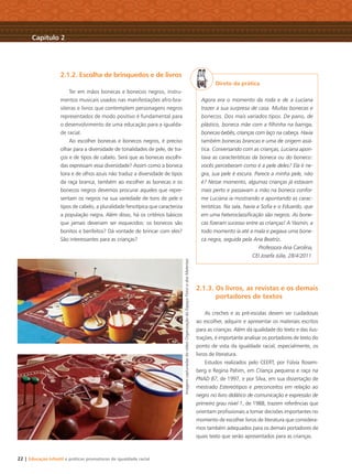 22 | Educação Infantil e práticas promotoras de igualdade racial
2.1.2. Escolha de brinquedos e de livros
Ter em mãos bonecas e bonecos negros, instru-
mentos musicais usados nas manifestações afro-bra-
sileiras e livros que contemplem personagens negros
representados de modo positivo é fundamental para
o desenvolvimento de uma educação para a igualda-
de racial.
Ao escolher bonecas e bonecos negros, é preciso
olhar para a diversidade de tonalidades de pele, de tra-
ços e de tipos de cabelo. Será que as bonecas escolhi-
das expressam essa diversidade? Assim como a boneca
loira e de olhos azuis não traduz a diversidade de tipos
da raça branca, também ao escolher as bonecas e os
bonecos negros devemos procurar aqueles que repre-
sentam os negros na sua variedade de tons de pele e
tipos de cabelo, a pluralidade fenotípica que caracteriza
a população negra. Além disso, há os critérios básicos
que jamais deveriam ser esquecidos: os bonecos são
bonitos e benfeitos? Dá vontade de brincar com eles?
São interessantes para as crianças?
Direto da prática
Agora era o momento da roda e de a Luciana
trazer a sua surpresa de casa. Muitas bonecas e
bonecos. Dos mais variados tipos. De pano, de
plástico, boneca mãe com a ﬁlhinha na barriga,
bonecas-bebês, crianças com laço na cabeça. Havia
também bonecas brancas e uma de origem asiá-
tica. Conversando com as crianças, Luciana apon-
tava as características da boneca ou do boneco:
vocês perceberam como é a pele deles? Ela é ne-
gra, sua pele é escura. Parece a minha pele, não
é? Nesse momento, algumas crianças já estavam
mais perto e passavam a mão na boneca confor-
me Luciana ia mostrando e apontando as carac-
terísticas. Na sala, havia a Soﬁa e o Eduardo, que
em uma heteroclassiﬁcação são negros. As bone-
cas ﬁzeram sucesso entre as crianças! A Yasmin, a
todo momento ia até a mala e pegava uma bone-
ca negra, seguida pela Ana Beatriz.
Professora Ana Carolina,
CEI Josefa Júlia, 28/4/2011.
2.1.3. Os livros, as revistas e os demais
portadores de textos
As creches e as pré-escolas devem ser cuidadosas
ao escolher, adquirir e apresentar os materiais escritos
para as crianças. Além da qualidade do texto e das ilus-
trações, é importante analisar os portadores de texto do
ponto de vista da igualdade racial, especialmente, os
livros de literatura.
Estudos realizados pelo CEERT, por Fúlvia Rosem-
berg e Regina Pahim, em Criança pequena e raça na
PNAD 87, de 1997, e por Silva, em sua dissertação de
mestrado Estereótipos e preconceitos em relação ao
negro no livro didático de comunicação e expressão de
primeiro grau nível 1, de 1988, trazem referências que
orientam proﬁssionais a tomar decisões importantes no
momento de escolher livros de literatura que considera-
mos também adequados para os demais portadores de
quais texto que serão apresentados para as crianças.
Capítulo 2
ImagenscapturadasdovídeoOrganizaçãodoEspaçoFísicoedosMateriais
Livro CEERT.indd 22 16/02/12 16:29
 