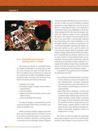 26 | Educação Infantil e práticas promotoras de igualdade racial
2.2.1. Atividades permanentes
(crianças de 0 a 5 anos)
São aquelas que atendem às necessidades básicas
de cuidados, aprendizagem e de prazer para as crian-
ças, cujos conteúdos e/ou ações necessitam de cons-
tância. Os objetivos são os de aproximar as crianças de
um conteúdo, de criar hábito e familiaridade. A frequên-
cia pode ser diária ou de alguns dias na semana. Consi-
deram-se atividades permanentes, entre outras:
cuidados com o corpo;
brincadeiras e jogos no espaço interno e externo;
roda de história;
roda de conversas;
ateliês ou momentos de desenho, pintura, mode-
lagem e música;
cantos de atividades diversiﬁcadas.
Em todas as situações, o planejamento dos proﬁs-
sionais de Educação Infantil precisa contemplar a pro-
moção da igualdade racial.
Dentre as situações cotidianas, elegemos para deta-
lhar e servir de exemplo durante a formação, os cantos
de atividades diversiﬁcadas devido a seu potencial pa-
ra permitir interações, criatividade e contribuição para
a construção de uma autoimagem positiva. Organizar
cantos de atividades diversiﬁcadas (que são arranjos na
sala e⁄ou no pátio, em que há variedade de materiais
agrupados por áreas especíﬁcas) é uma das formas de
garantir a organização de tempo muito adequada às
necessidades infantis. Essa modalidade, em geral, pos-
sibilita atividades de 30 a 40 minutos de duração, reali-
zadas com frequência regular, em que a organização
do espaço e dos materiais incentiva escolhas (do que
fazer e com quem fazer) e movimentação autônoma
das crianças pelos cantos. Nessa modalidade, as crian-
ças podem aprender a: escolher com autonomia, e ter
suas decisões respeitadas e apoiadas pelos adultos; rea-
lizar ações sozinhas ou com a ajuda do adulto e de
outros parceiros; valorizar ações de cooperação, solida-
riedade e diálogo, desenvolvendo atitudes de colabora-
ção e compartilhando suas vivências; relacionar-se com
os outros adultos e crianças demonstrando suas ne-
cessidades, interesses, gostos e preferências; cuidar dos
materiais de uso individual e coletivo; participar em si-
tuações de brincadeiras e jogos, leitura, expressão plás-
tica etc. Esse tipo de proposta contribui muito para
auxiliar a construção de uma autoimagem positiva.
E o professor? O que ganha com essa modalidade
de organização do tempo?
Isso permite que ele possa atender e, principal-
mente, observar as crianças em situações varia-
das: individualmente, em grupos, interagindo
com outros parceiros, para compreendê-las me-
lhor, conhecer suas diﬁculdades e incentivar as
potencialidades.
Após reﬂetir sobre as dinâmicas e os temas que
ocorrem durante o jogo simbólico, por exemplo,
o professor pode organizar ações durante as ati-
vidades orientadas, visando ampliar o repertório
das crianças. Ler livros informativos sobre países
do continente africano e proporcionar que nos
cantos existam materiais relativos à cultura dos
povos africanos, como adereços para jogos sim-
bólicos e instrumentos, ampliando o brincar e as
relações entre as crianças.
São muitos os cantos que podem ser organizados
para os jogos simbólicos: casinha, feira, posto de saúde,
escritório, canto da beleza. E os que incentivam a brin-
Capítulo 2
ImagemcapturadadovídeoExperiênciasdeAprendizagem
Livro CEERT.indd 26 16/02/12 16:29
 