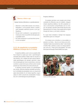 28 | Educação Infantil e práticas promotoras de igualdade racial
Observar, reﬂetir e agir
Equipe Gestora (Diretores e coordenadores):
– Observem a rotina diária durante uma semana,
fotografem e, se for possível, ﬁlmem e anotem
quais atividades realmente ocorrem e com que
frequência.
– Do que viram e analisaram, o que gostariam de
mudar para incluir as questões da educação para
a igualdade racial?
– Por onde começariam e o que discutiriam primei-
ro com sua equipe?
2.2.2. As sequências e os projetos
didáticos (crianças de 4 a 5 anos)
A sequência didática, assim como os projetos didá-
ticos integram as ações que visam a aprendizagens
orientadas pelo professor. Podem tratar de assuntos os
mais diversos, com o objetivo de fazer avançar determi-
nadas aprendizagens, por exemplo, aprimorar o dese-
nho de observação por meio do autorretrato, comunicar
o sentido e o prazer de ler para conhecer outros mundos
possíveis por meio da leitura de contos africanos etc.
A sequência promove ganhos nas aprendizagens
das crianças, diferentes daquelas atividades permanen-
tes. As atividades são planejadas como um conjunto de
ações desenvolvidas em um tempo especíﬁco, organi-
zadas em ordem crescente de complexidade e ﬁnaliza-
das com a sistematização das aprendizagens.
Projetos didáticos
Os projetos permitem uma inserção entre temas/
conteúdos de diferentes eixos de trabalho. Integram
sempre sequências didáticas, mas têm propósitos so-
ciais e comunicativos compartilhados com as crian-
ças. Por exemplo, aprender sobre lendas africanas para
apresentá-las em um sarau. Esses projetos têm em geral
duração de meses, ou de todo o semestre.
E o que mais compõe o tempo nos espaços
educativos para as crianças?
Os contatos com as famílias e a comunidade, os
passeios e as festas... Que tal uma festa junina afro-
-brasileira? Saiba mais assistindo ao vídeo 1 sobre Gestão
e Família. Nele, a diretora, os pais e as crianças apresen-
tam como foi a “festa junina afro-brasileira” da Escola
Municipal de Educação Infantil (EMEI) Guia Lopes.
Família da EMEI Guia Lopes
Capítulo 2
ImagemcapturadadovídeoGestãoeFamílias
Livro CEERT.indd 28 16/02/12 16:29
 