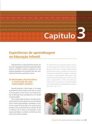 Educação Infantil e práticas promotoras de igualdade racial | 29
Experiências de aprendizagem
na Educação Infantil
Capítulo 3
O planejamento e o desenvolvimento de boas prá-
ticas para a igualdade racial deve ser organizado respei-
tando-se as DCNEIs e podem ser expressos em uma
proposta pedagógica que contemplem dois eixos: iden-
tidade afro-brasileira e patrimônio cultural.
A) Identidade afro-brasileira
e construção de uma
autoimagem positiva
Segundo pesquisas, a discriminação e a formação
do pensamento racial começam muito cedo, ao contrá-
rio do que pensa o senso comum. As crianças perce-
bem as diferenças físicas, principalmente a cor da pele
e o tipo de cabelo.
Se as crianças negras receberem mensagens positi-
vas dos adultos e de seus pares acerca de seus atributos
físicos e demais potencialidades, aprenderão a se sen-
tir bem consigo. De outro lado, se as crianças brancas
aprendem que seus atributos físicos e culturais não são
os melhores nem os únicos a ser valorizados, os dois
grupos aprenderão a considerar as diferenças como
parte da convivência saudável.
Ao reivindicarmos que é necessário abordar na Educa-
ção Infantil aspectos que tratem das relações raciais, é
porque as marcas raciais, cor, cabelo, aspectos culturais
são elementos presentes no cotidiano das crianças nes-
ta faixa etária suscitando-lhes curiosidades e conﬂitos que
não podem ser desconsiderados. Muitas vezes, a edu-
cadora percebe prontamente esses conﬂitos e curiosi-
dades, e age sobre eles (...). Outras vezes cala-se por
medo de tocar num assunto que a sociedade brasileira
quis esconder sentindo-se despreparada para abordá-lo.
(Dias; Silva Jr., 2011, p. 7)
ImagemcapturadadovídeoExperiências
deAprendizagem
Livro CEERT.indd 29 16/02/12 16:29
 