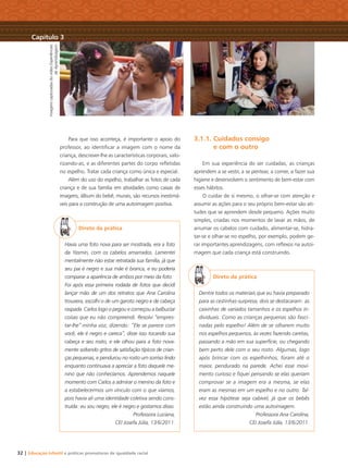 32 | Educação Infantil e práticas promotoras de igualdade racial
ImagenscapturadasdovídeoExperiências
deAprendizagem
Capítulo 3
Para que isso aconteça, é importante o apoio do
professor, ao identiﬁcar a imagem com o nome da
criança, descrever-lhe as características corporais, valo-
rizando-as, e as diferentes partes do corpo reﬂetidas
no espelho. Tratar cada criança como única e especial.
Além do uso do espelho, trabalhar as fotos de cada
criança e de sua família em atividades como caixas de
imagens, álbum do bebê, murais, são recursos inestimá-
veis para a construção de uma autoimagem positiva.
Direto da prática
Havia uma foto nova para ser mostrada, era a foto
da Yasmin, com os cabelos amarrados. Lamentei
mentalmente não estar retratada sua família, já que
seu pai é negro e sua mãe é branca, e eu poderia
comparar a aparência de ambos por meio da foto.
Foi após essa primeira rodada de fotos que decidi
lançar mão de um dos retratos que Ana Carolina
trouxera, escolhi o de um garoto negro e de cabeça
raspada. Carlos logo o pegou e começou a balbuciar
coisas que eu não compreendi. Resolvi “empres-
tar-lhe” minha voz, dizendo: “Ele se parece com
você, ele é negro e careca”, disse isso tocando sua
cabeça e seu rosto, e ele olhou para a foto nova-
mente soltando gritos de satisfação típicos de crian-
ças pequenas, e pendurou no rosto um sorriso lindo
enquanto continuava a apreciar a foto daquele me-
nino que não conhecíamos. Aprendemos naquele
momento com Carlos a admirar o menino da foto e
a estabelecermos um vínculo com o que víamos,
pois havia ali uma identidade coletiva sendo cons-
truída: eu sou negro, ele é negro e gostamos disso.
Professora Luciana,
CEI Josefa Júlia, 13/6/2011.
3.1.1. Cuidados consigo
e com o outro
Em sua experiência de ser cuidadas, as crianças
aprendem a se vestir, a se pentear, a comer, a fazer sua
higiene e desenvolvem o sentimento de bem-estar com
esses hábitos.
O cuidar de si mesmo, o olhar-se com atenção e
assumir as ações para o seu próprio bem-estar são ati-
tudes que se aprendem desde pequeno. Ações muito
simples, criadas nos momentos de lavar as mãos, de
arrumar os cabelos com cuidado, alimentar-se, hidra-
tar-se e olhar-se no espelho, por exemplo, podem ge-
rar importantes aprendizagens, com reﬂexos na autoi-
magem que cada criança está construindo.
Direto da prática
Dentre todos os materiais que eu havia preparado
para as cestinhas-surpresa, dois se destacaram: as
caixinhas de variados tamanhos e os espelhos in-
dividuais. Como as crianças pequenas são fasci-
nadas pelo espelho! Além de se olharem muito
nos espelhos pequenos, às vezes fazendo caretas,
passando a mão em sua superfície, ou chegando
bem perto dele com o seu rosto. Algumas, logo
após brincar com os espelhinhos, foram até o
maior, pendurado na parede. Achei esse movi-
mento curioso e ﬁquei pensando se elas queriam
comprovar se a imagem era a mesma, se elas
eram as mesmas em um espelho e no outro. Tal-
vez essa hipótese seja cabível, já que os bebês
estão ainda construindo uma autoimagem.
Professora Ana Carolina,
CEI Josefa Júlia, 13/6/2011.
Livro CEERT.indd 32 16/02/12 16:30
 