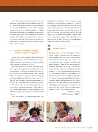 Educação Infantil e práticas promotoras de igualdade racial | 33
Em todas as ações cotidianas, mas principalmente
nessas que tratam especiﬁcamente da autoimagem físi-
ca, é importante observar como as crianças interagem
com parceiros de diferentes tons de pele. O professor
precisa estar atento às falas depreciativas em relação
aos colegas, às exclusões de brincadeiras, e deve mediar
conﬂitos surgidos entre elas que tenham como motivo
questões raciais. Apoiar boas experiências de relaciona-
mento entre as crianças, fazendo com que reconheçam
positivamente as diferenças, ajuda a combater precon-
ceitos e discriminações.
3.1.2. Brincar e imaginar: o jogo
simbólico como linguagem
A brincadeira é uma atividade que se transforma no
tempo e se apresenta de diferentes modos nas comu-
nidades humanas, mas aparece em diversas culturas
como atividade importante da infância.
Nas brincadeiras de faz de conta, as crianças apren-
dem a reproduzir os gestos e a fala de pessoas em di-
ferentes papéis sociais ou de personagens de ﬁlmes e/
ou de histórias lidas. Podem inventar roteiros alimen-
tados por sua fantasia e, por isso, devem ter espaço
garantido na Educação Infantil. No entanto, conforme
Silva Jr. e Dias, em Orientações Curriculares para a Va-
lorização da Diversidade Racial na Educação Infantil,
de 2011, nem todas as crianças têm na brincadeira
um momento positivo de expressão e elaboração pes-
soal. Para as crianças negras, muitas vezes a brincadei-
ra é também espaço de preconceito e cerceamento de
desejos.
Caso, por exemplo, as crianças negras sejam des-
qualiﬁcadas nos papéis que venham a ocupar nos jogos
simbólicos, o professor deve estar atento e proporcio-
nar mudanças que estimulem formas positivas de inte-
ração, além de estimular novas perspectivas entre as
crianças. Isso pode ocorrer, por exemplo, por meio da
leitura de histórias em que surjam heróis e princesas
negras, a ﬁm de ressaltar situações em que pessoas ne-
gras em ação têm destaque positivo. Isso inﬂuenciará
na construção de novos repertórios em relação à iden-
tidade das crianças afrodescendentes.
Direto da prática
O canto da casinha foi muito visitado pelas meninas
e pelos meninos. Observar as meninas tratando as
bonecas negras como suas ﬁlhas, foi um momento
muito especial. Duas crianças, uma menina e um
menino, por um breve período, encenavam que
eram a mamãe e o papai de uma das bonecas, ali-
mentaram, trocaram suas roupas e cuidavam da
boneca com demonstrações afetivas, acariciando,
beijando, e o “pai” a levava para passear. Observa-
mos que algumas meninas, ao brincarem com as
bonecas, tocavam no nariz, nos lábios, ou seja, esta-
vam explorando as características físicas das bonecas
e pareciam rever o que havíamos feito com as ima-
gens deles e de outras crianças. Era um processo de
identiﬁcação, sem dúvida positivo. Percebemos que
todas as bonecas negras, nesta brincadeira, foram
trocadas, tocadas e cuidadas pelas crianças.
Professora Daniela,
EMEI Guia Lopes, 1o
/6/2011.
ImagenscapturadasdovídeoExperiências
deAprendizagem
Livro CEERT.indd 33 16/02/12 16:30
 