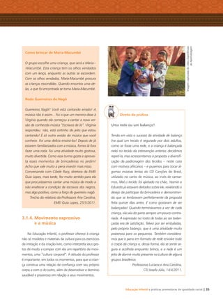 Educação Infantil e práticas promotoras de igualdade racial | 35
Como brincar de Maria-Macumbé
O grupo escolhe uma criança, que será a Maria--
-Macumbé. Esta criança tem os olhos vendados
com um lenço, enquanto as outras se escondem.
Com os olhos vendados, Maria-Macumbé procura
as crianças escondidas. Quando encontra uma de-
las, a que foi encontrada se torna Maria-Macumbé.
Roda Guerreiros de Nagô
Guerreiros Nagô? Você está cantando errado! A
música não é assim... Foi o que um menino disse à
Virginia quando ela começou a cantar a nova ver-
são da conhecida música “Escravos de Jó”. Virginia
respondeu: não, está certinho do jeito que estou
cantando! É só outra versão da música que você
conhece. Foi uma delícia ensiná-los! Depois de já
estarem familiarizados com a música, fomos lá fora
fazer uma roda. Foi uma atividade muito gostosa,
muito divertida. Como essa turma gosta e aprovei-
ta esses momentos de brincadeiras no jardim!
Acho que vale muito a pena investir mais nisso.
Conversando com Cibele Racy, diretora da EMEI
Guia Lopes, mais tarde, fez muito sentido para ela
que procurássemos cantar uma música de modo a
não enaltecer a condição de escravos dos negros,
mas algo positivo, como a força do guerreiro nagô.
Trecho do relatório da Professora Ana Carolina,
EMEI Guia Lopes, 25/5/2011.
3.1.4. Movimento expressivo
e a música
Na Educação Infantil, o professor oferece à criança
não só modelos e materiais da cultura para os exercícios
da imitação e da criação livre, como interpreta seus ges-
tos de modo a compor com ela um repertório de movi-
mentos, uma “cultura corporal”. A atitude do professor
é importante, em todos os momentos, para que a crian-
ça construa uma relação de conﬁança com seu próprio
corpo e com o do outro, além de desenvolver o domínio
saudável e prazeroso em relação a seus movimentos.
Direto da prática
Uma rede ou um balanço?
Tendo em vista o sucesso da atividade de balanço
(na qual um tecido é segurado por dois adultos,
como se fosse uma rede, e a criança é balançada
nele) no tecido da intervenção anterior, decidimos
repeti-la, mas acrescentamos à proposta a diversiﬁ-
cação da padronagem dos tecidos – neste caso
com motivos africanos – e pusemos para tocar al-
gumas músicas lentas do CD Canções do Brasil,
utilizado no canto de música, ao invés de cantar-
mos. Mal o tecido foi ajeitado no chão, Yasmin e
Eduardo já estavam deitados sobre ele, revelando o
desejo de participar da brincadeira e demonstran-
do que se lembravam perfeitamente da proposta
feita quinze dias antes. E como gostaram de ser
balançadas! Quando terminávamos a vez de cada
criança, ela saía do pano sempre um pouco contra-
riada. A expressão no rosto de todas ao ser balan-
çadas era de satisfação. Talvez por ser embaladas,
pelo próprio balanço, que é uma atividade muito
prazerosa para os pequenos. Também considera-
mos que o pano em formato de rede envolve todo
o corpo da criança e, dessa forma, ela se sente se-
gura e acolhida enquanto brinca, e a rede é um
jeito de dormir muito presente na cultura de alguns
grupos brasileiros.
Professoras Luciana e Ana Carolina,
CEI Josefa Júlia, 14/4/2011.
ImagemcapturadadovídeoExperiências
deAprendizagem
Livro CEERT.indd 35 16/02/12 16:30
 