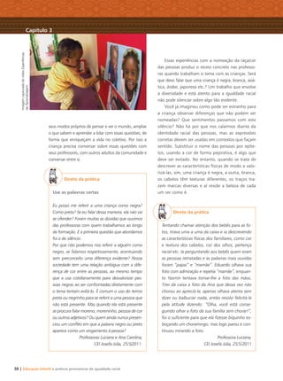 ImagemcapturadadovídeoExperiências
deAprendizagem
38 | Educação Infantil e práticas promotoras de igualdade racial
seus modos próprios de pensar e ver o mundo, ampliar
o que sabem e aprender a lidar com essas questões, de
forma que enriqueçam a vida no coletivo. Por isso a
criança precisa conversar sobre essas questões com
seus professores, com outros adultos da comunidade e
conversar entre si.
Direto da prática
Use as palavras certas
Eu posso me referir a uma criança como negra?
Como preta? Se eu falar dessa maneira, ela não vai
se ofender? Foram muitas as dúvidas que ouvimos
das professoras com quem trabalhamos ao longo
da formação. E a primeira questão que abordamos
foi a do silêncio.
Por que não podemos nos referir a alguém como
negro, se falamos respeitosamente, acentuando
sem preconceito uma diferença evidente? Nossa
sociedade tem uma relação ambígua com a dife-
rença de cor entre as pessoas, ao mesmo tempo
que a usa cotidianamente para desvalorizar pes-
soas negras ao ser confrontadas diretamente com
o tema tentam evitá-lo. É comum o uso do termo
preta ou negrinho para se referir a uma pessoa que
não está presente. Mas quando ela está presente
se procura falar moreno, moreninho, pessoa de cor
ou outros adjetivos? Ou quem ainda nunca presen-
ciou um conﬂito em que a palavra negro ou preto
aparece como um xingamento à pessoa?
Professoras Luciana e Ana Carolina,
CEI Josefa Júlia, 25/5⁄2011.
Essas experiências com a nomeação da raça/cor
das pessoas produz o receio concreto nas professo-
ras quando trabalham o tema com as crianças. Será
que devo falar que uma criança é negra, branca, asiá-
tica, árabe, japonesa etc.? Um trabalho que envolve
a diversidade e está atento para a igualdade racial
não pode silenciar sobre algo tão evidente.
Você já imaginou como pode ser estranho para
a criança observar diferenças que não podem ser
nomeadas? Que sentimentos passamos com este
silêncio? Não há por que nos calarmos diante da
identidade racial das pessoas, mas as expressões
corretas devem ser usadas em contextos que façam
sentido. Substituir o nome das pessoas por epíte-
tos, usando a cor de forma pejorativa, é algo que
deve ser evitado. No entanto, quando se trata de
descrever as características físicas de modo a valo-
rizá-las, sim, uma criança é negra, a outra, branca,
os cabelos têm texturas diferentes, os traços tra-
zem marcas diversas e aí reside a beleza de cada
um ser como é.
Direto da prática
Tentando chamar atenção dos bebês para as fo-
tos, tirava uma a uma da caixa e ia descrevendo
as características físicas dos familiares, como cor
e textura dos cabelos, cor dos olhos, pertença
racial etc. Ia perguntando aos bebês quem eram
as pessoas retratadas e as palavras mais ouvidas
foram “papai” e “mamãe”. Eduardo olhava sua
foto com admiração e repetia “mamãe”, enquan-
to Yasmin tentava tomar-lhe a foto das mãos.
Tirei da caixa a foto da Ana que dessa vez não
chorou ao apreciá-la, apenas olhava atenta sem
dizer ou balbuciar nada, então resolvi felicitá-la
pela atitude dizendo: “Olha, você está conse-
guindo olhar a foto da sua família sem chorar!”,
foi o suﬁciente para que ela ﬁzesse biquinho es-
boçando um choramingo, mas logo parou e con-
tinuou mirando a foto.
Professora Luciana,
CEI Josefa Júlia, 25/5/2011
Capítulo 3
Livro CEERT.indd 38 16/02/12 16:30
 