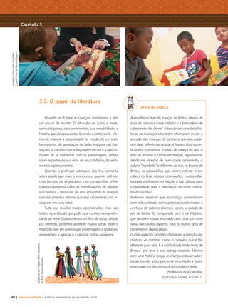3.3. O papel da literatura
Quando se lê para as crianças, mostramos a elas
um pouco do mundo. O olhar de um autor, o modo
como ele pensa, seus sentimentos, sua sensibilidade, a
história que desejou contar. Quando o professor lê, ofe-
rece às crianças a possibilidade de fruição de um texto
bem escrito, de apreciação de belas imagens nas ilus-
trações, o contato com a linguagem escrita e a oportu-
nidade de se identiﬁcar com os personagens, reﬂetir
sobre aspectos de sua vida, de seu cotidiano, de senti-
mentos e pensamentos.
Quando o professor valoriza o que leu, comenta
sobre aquilo que mais o emocionou, quando relê tre-
chos bonitos ou engraçados e os compartilha, enﬁm
quando apresenta todas as manifestações de alguém
que aprecia a literatura, ele está ensinando às crianças
comportamentos leitores que elas certamente vão in-
corporar em suas vidas.
Tudo isso envolve muitos aprendizados, mas não
todo o aprendizado que pode estar contido na experiên-
cia de ser leitor. Quando lemos um livro de outra cultura,
por exemplo, podemos aprender muitas coisas sobre o
modo de viver em outro lugar, sobre hábitos e costumes,
aprendemos a apreciar e a valorizar outras paisagens.
Direto da prática
A escolha do livro As tranças de Bintou depois da
roda de conversa sobre cabelos e a brincadeira de
cabeleireiro foi ótima! Além de ser uma bela his-
tória, as ilustrações também chamaram muito a
atenção das crianças. O curioso é que elas pude-
ram fazer referências ao que já haviam visto duran-
te outros momentos: o pano de cabeça da avó, o
jeito de arrumar o cabelo em tranças, algumas tra-
zendo até moedas de ouro como ornamento, o
cabelo “espetado” e diferente da avó, os birotes de
Bintou, os passarinhos que vieram enfeitar o seu
cabelo no ﬁnal. Muitas observações, muitos olha-
res para o diferente em relação à sua cultura, para
a diversidade, para a valorização de outra cultura.
Muito bacana!
Pudemos observar que as crianças comentaram
com naturalidade, como pessoas acostumadas a
ver tipos de cabelos diversos, assim, o cabelo da
avó da Bintou foi comparado com o da Waldete,
que também estava arrumado para cima com uma
faixa, não causou espanto, risos ou outros tipos de
comentários depreciativos.
Outros aspectos também chamaram a atenção das
crianças. As comidas, como o carneiro, que é tão
diferente para elas. E o batizado do irmãozinho de
Bintou, que teve a sua cabeça raspada. Mesmo
com uma história longa, as crianças estavam aten-
tas ao enredo, principalmente em relação a todos
esses aspectos tão distintos do cotidiano delas.
Professora Ana Carolina,
EMEI Guia Lopes, 4/5/2011.
Capítulo 3
Imagenscapturadasdovídeo
ExperiênciasdeAprendizagem
DesenhosdoProjetoAfro-brasileiro,
daProfa
BeatrizRebello
40 | Educação Infantil e práticas promotoras de igualdade racial
Livro CEERT.indd 40 16/02/12 16:30
 