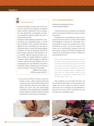 42 | Educação Infantil e práticas promotoras de igualdade racial
Direto da prática
Resolvemos planejar a conversa sobre o livro Crian-
ças como você, do Unicef. Seguimos as seguintes
etapas: primeiro, reapresentei o livro às crianças,
em roda, relembrando a personagem que havía-
mos conhecido no primeiro contato com o livro, a
menina Aseye, de Gana.
Aproveitei a oportunidade para apresentar a crian-
ça africana que conheceríamos agora: a menina
Esta, da Tanzânia. Iniciei a conversa mostrando as
páginas do livro e levantando com eles quais as
informações sobre a menina Esta aquelas páginas
continham. Por meio da observação atenta de al-
gumas crianças, apontamos alguns aspectos: a ca-
sa, a comida, o tipo de roupa que ela usava, os co-
lares, a família. Em seguida, dividimos as crianças
em grupos, demos cópias das páginas a cada duas
crianças e solicitamos que elas olhassem com mui-
ta atenção para ver o que descobriam mais sobre a
vida de Esta. Depois, voltaríamos para a roda, para
que elas contassem o que haviam descoberto.
Professora Ana Carolina,
EMEI Guia Lopes, 8/6/2011.
Os recursos da internet, os ﬁlmes e visitas a ex-
posições, museus e ONGs especíﬁcas pode abrir
as portas aos mais variados conhecimentos sobre o
mundo. Além disso, pessoas da comunidade com
histórias para contar acerca das transformações
acontecidas no local, integrantes das manifestações
culturais regionais e familiares também são fontes
importantes de conhecimento e de informação.
3.4.2. Expressão plástica
Inclusão da produção africana
e dos afrodescendentes
O desenvolvimento da curiosidade e da criatividade
se dá nas mais diversas experiências às quais as crianças
são expostas.
O planejamento da atividade de criação na Edu-
cação Infantil deve atender ao critério da diversidade
de modalidades e materiais em combinação com a
continuidade no tempo, para assegurar-lhes a opor-
tunidade de construir um percurso próprio. Esse
campo reúne aprendizagens desejáveis para que
toda criança se aproprie de diversas linguagens que
constroem as manifestações artísticas e trabalham a
expressividade humana.
Todos os povos representam artisticamente, sentimen-
tos, desejos, fatos ou ideias que fazem parte de um de-
terminado momento histórico de suas vidas. No trabalho
com as artes visuais é importante proporcionar às crian-
ças o contato com os mais variados tipos de manifesta-
ções artísticas, modelagem, esculturas, instalações, telas,
entre outros. Elas devem aprender a apreciar a arte já
produzida e ser estimulada a produzir também a sua
arte. (Dias; Silva Jr., 2011, p. 17)
Não se defende um único padrão de beleza, mas
sim as diferentes abordagens construídas pela huma-
nidade nas diversas regiões ao longo da história,
construindo assim a ampliação das possibilidades ex-
pressivas das crianças. Assim, a perspectiva de uma
educação para a igualdade racial é:
Capítulo 3
Imagenscapturadasdovídeo
ExperiênciasdeAprendizagem
Livro CEERT.indd 42 16/02/12 16:30
 